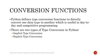 Python defines type conversion functions to directly
convert one data type to another which is useful in day-to-
day and competitive programming.
There are two types of Type Conversion in Python:
 Implicit Type Conversion
 Explicit Type Conversion
Department of Computer Engineering, Sanjivani College of Engineering, Kopargaon 74
 