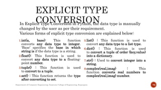 1.int(a, base): This function
converts any data type to integer.
‘Base’ specifies the base in which
string is if the data type is a string.
2.float(): This function is used to
convert any data type to a floating-
point number.
3.tuple() : This function is used
to convert to a tuple.
4.set() : This function returns the type
after converting to set.
5.list() : This function is used to
convert any data type to a list type.
6.dict() : This function is used
to convert a tuple of order (key,value)
into a dictionary.
7.str() : Used to convert integer into a
string.
8.complex(real,imag) : This
function converts real numbers to
complex(real,imag) number.
Department of Computer Engineering, Sanjivani College of Engineering, Kopargaon 76
In Explicit Type Conversion in Python, the data type is manually
changed by the user as per their requirement.
Various forms of explicit type conversion are explained below:
 