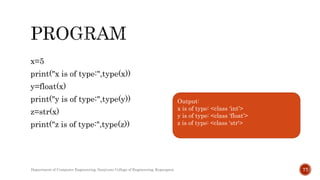 x=5
print("x is of type:",type(x))
y=float(x)
print("y is of type:",type(y))
z=str(x)
print("z is of type:",type(z))
Output:
x is of type: <class 'int’>
y is of type: <class ‘float’>
z is of type: <class ‘str'>
Department of Computer Engineering, Sanjivani College of Engineering, Kopargaon 77
 