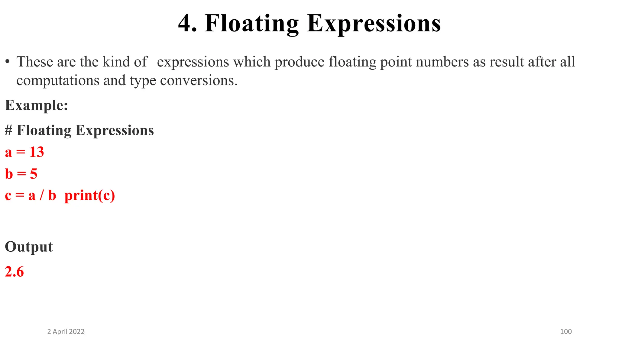 2 April 2022 100
4. Floating Expressions
• These are the kind of expressions which produce floating point numbers as result after all
computations and type conversions.
Example:
# Floating Expressions
a = 13
b = 5
c = a / b print(c)
Output
2.6
 