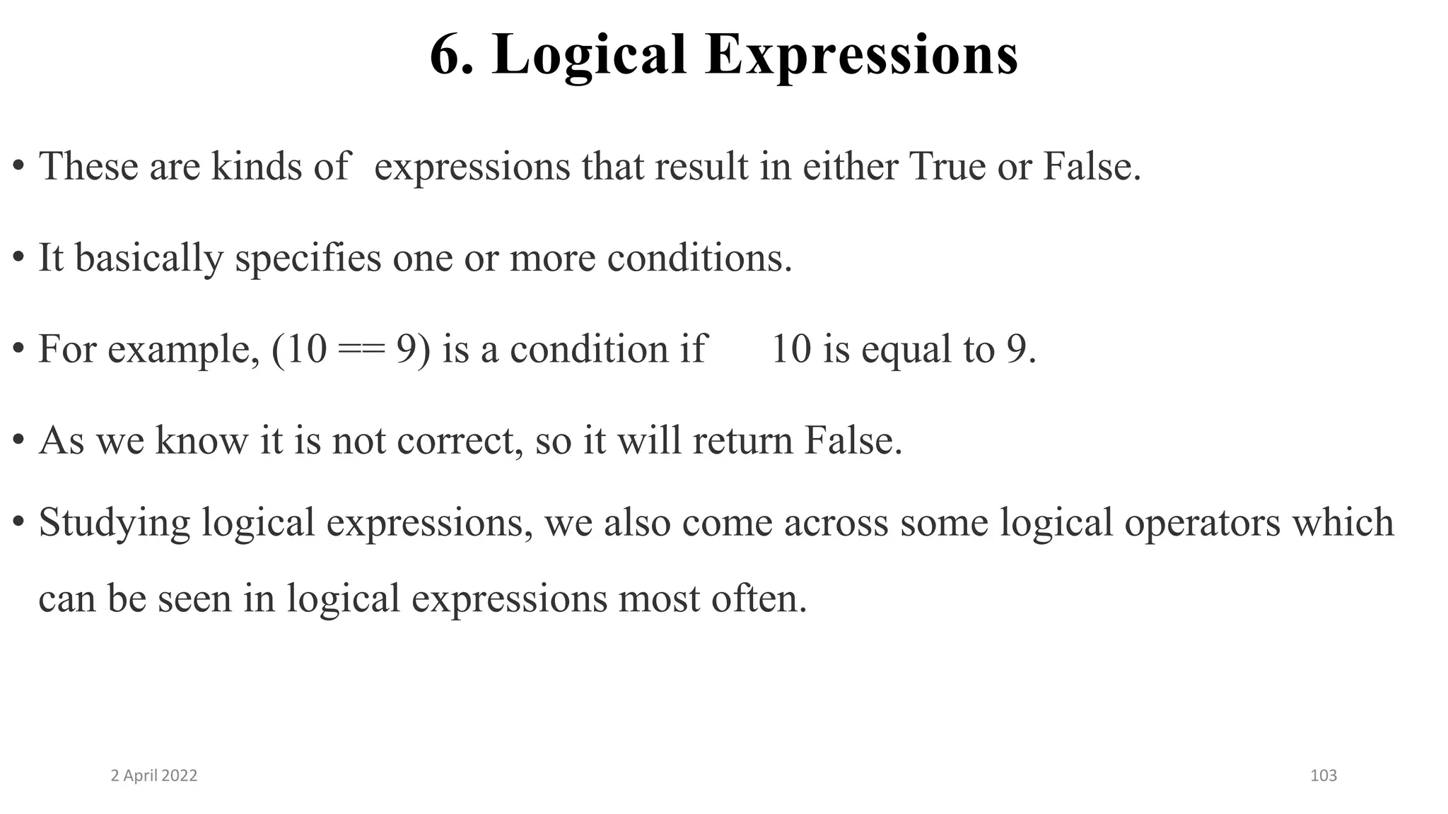 2 April 2022 103
6. Logical Expressions
• These are kinds of expressions that result in either True or False.
• It basically specifies one or more conditions.
• For example, (10 == 9) is a condition if 10 is equal to 9.
• As we know it is not correct, so it will return False.
• Studying logical expressions, we also come across some logical operators which
can be seen in logical expressions most often.
 