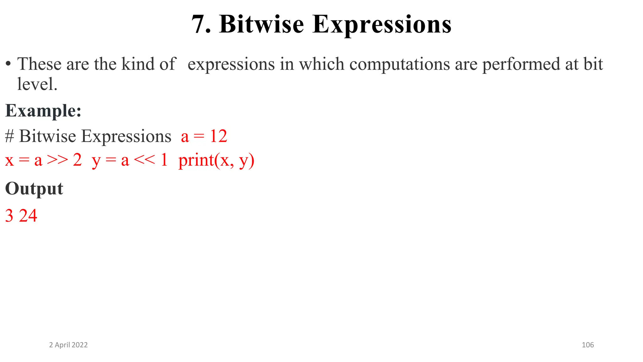 2 April 2022 106
7. Bitwise Expressions
• These are the kind of expressions in which computations are performed at bit
level.
Example:
# Bitwise Expressions a = 12
x = a >> 2 y = a << 1 print(x, y)
Output
3 24
 