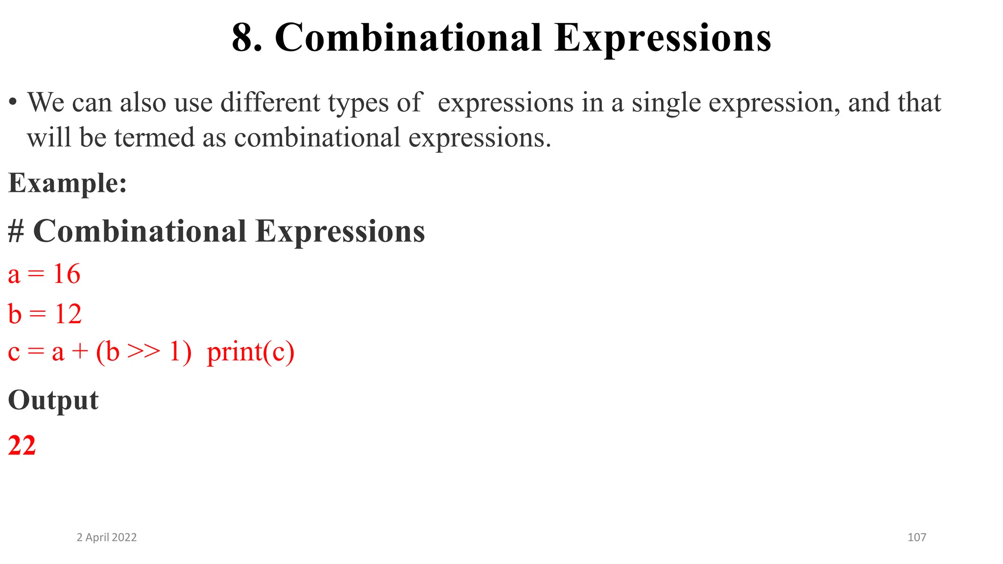 2 April 2022 107
8. Combinational Expressions
• We can also use different types of expressions in a single expression, and that
will be termed as combinational expressions.
Example:
# Combinational Expressions
a = 16
b = 12
c = a + (b >> 1) print(c)
Output
22
 
