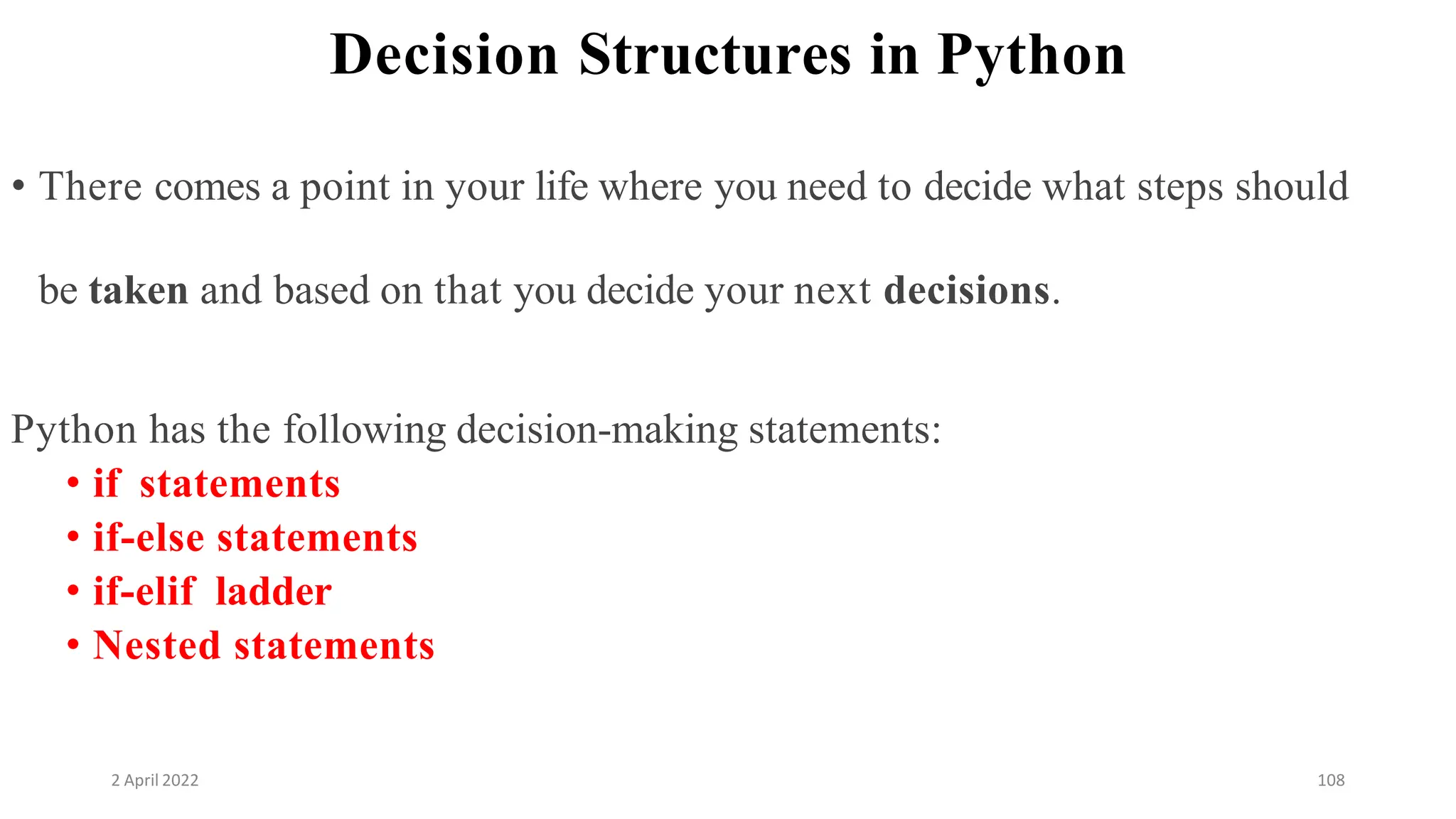 2 April 2022 108
Decision Structures in Python
• There comes a point in your life where you need to decide what steps should
be taken and based on that you decide your next decisions.
Python has the following decision-making statements:
• if statements
• if-else statements
• if-elif ladder
• Nested statements
 