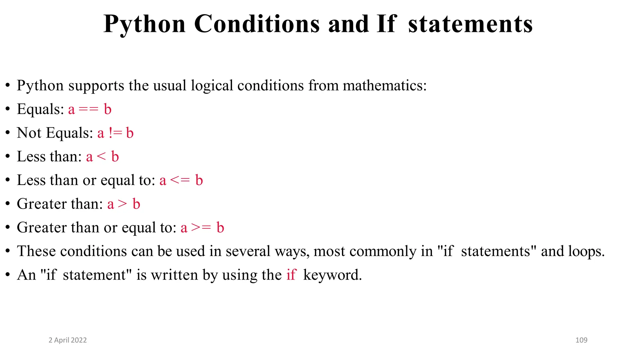 2 April 2022 109
Python Conditions and If statements
• Python supports the usual logical conditions from mathematics:
• Equals: a == b
• Not Equals: a != b
• Less than: a < b
• Less than or equal to: a <= b
• Greater than: a > b
• Greater than or equal to: a >= b
• These conditions can be used in several ways, most commonly in "if statements" and loops.
• An "if statement" is written by using the if keyword.
 