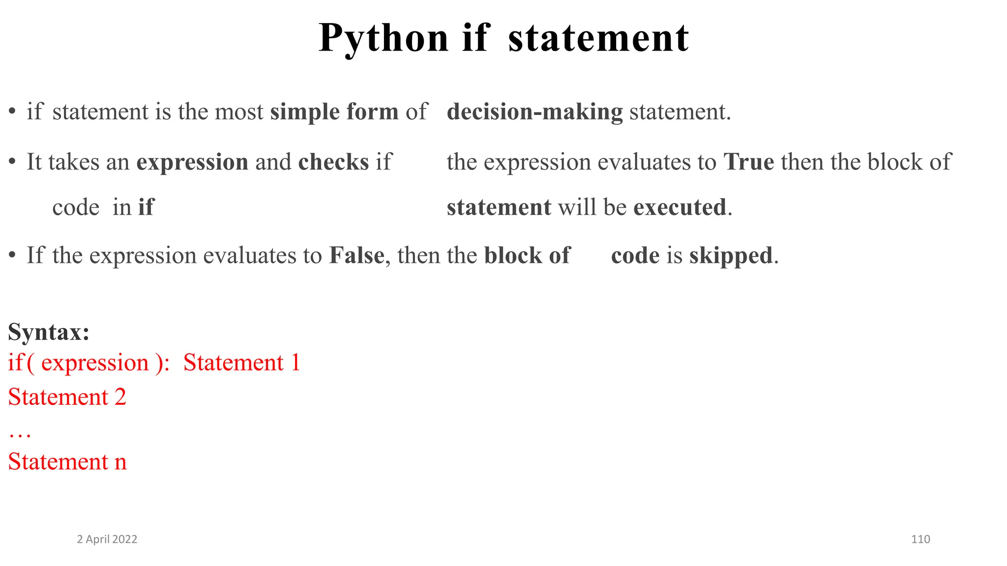 2 April 2022 110
Python if statement
• if statement is the most simple form of decision-making statement.
• It takes an expression and checks if the expression evaluates to True then the block of
code in if statement will be executed.
• If the expression evaluates to False, then the block of code is skipped.
Syntax:
if( expression ): Statement 1
Statement 2
…
Statement n
 