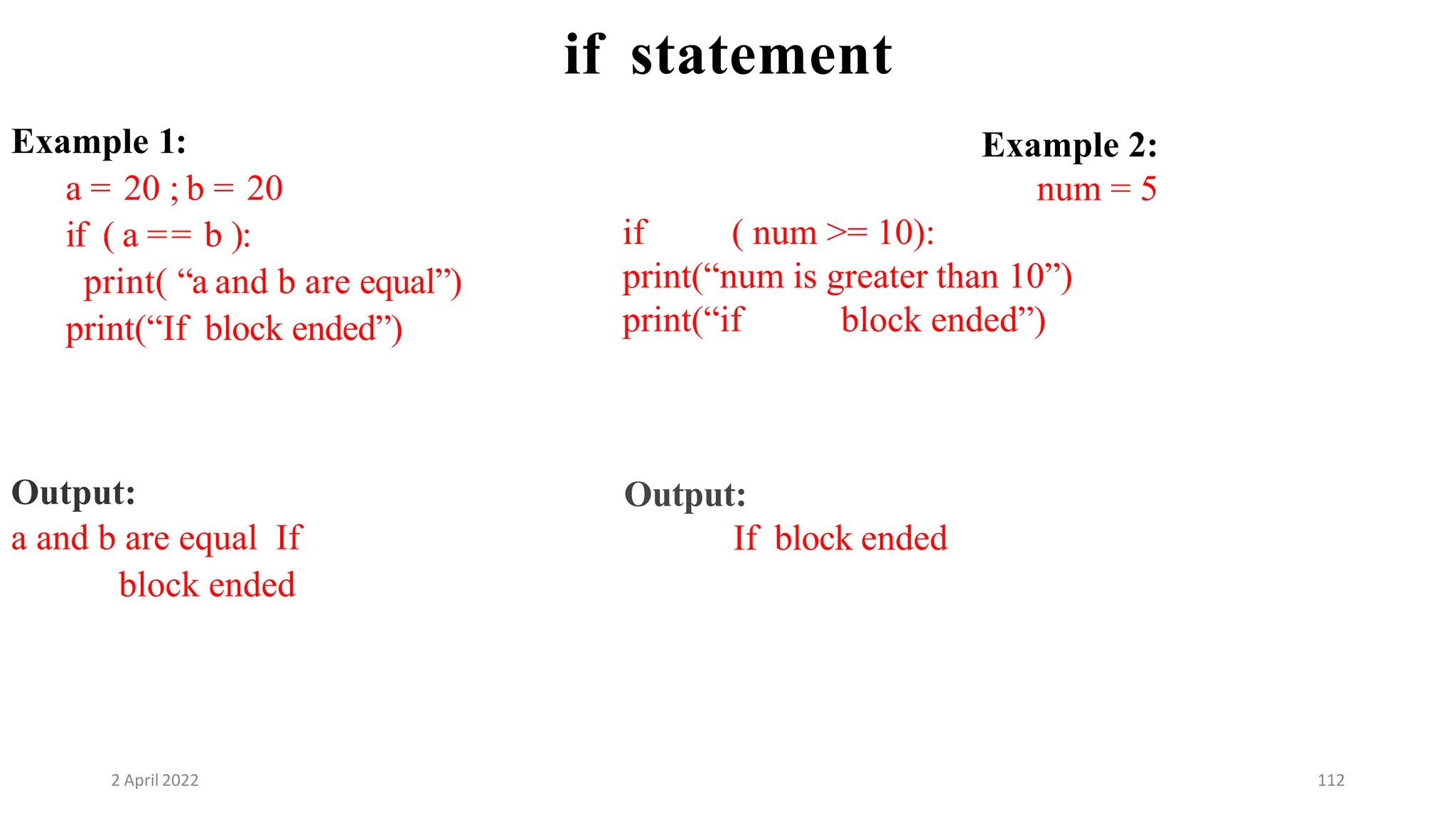 2 April 2022 112
if statement
Example 1:
a = 20 ; b = 20
if ( a == b ):
print( “a and b are equal”)
print(“If block ended”)
Output:
a and b are equal If
block ended
Example 2:
num = 5
if ( num >= 10):
print(“num is greater than 10”)
print(“if block ended”)
Output:
If block ended
 