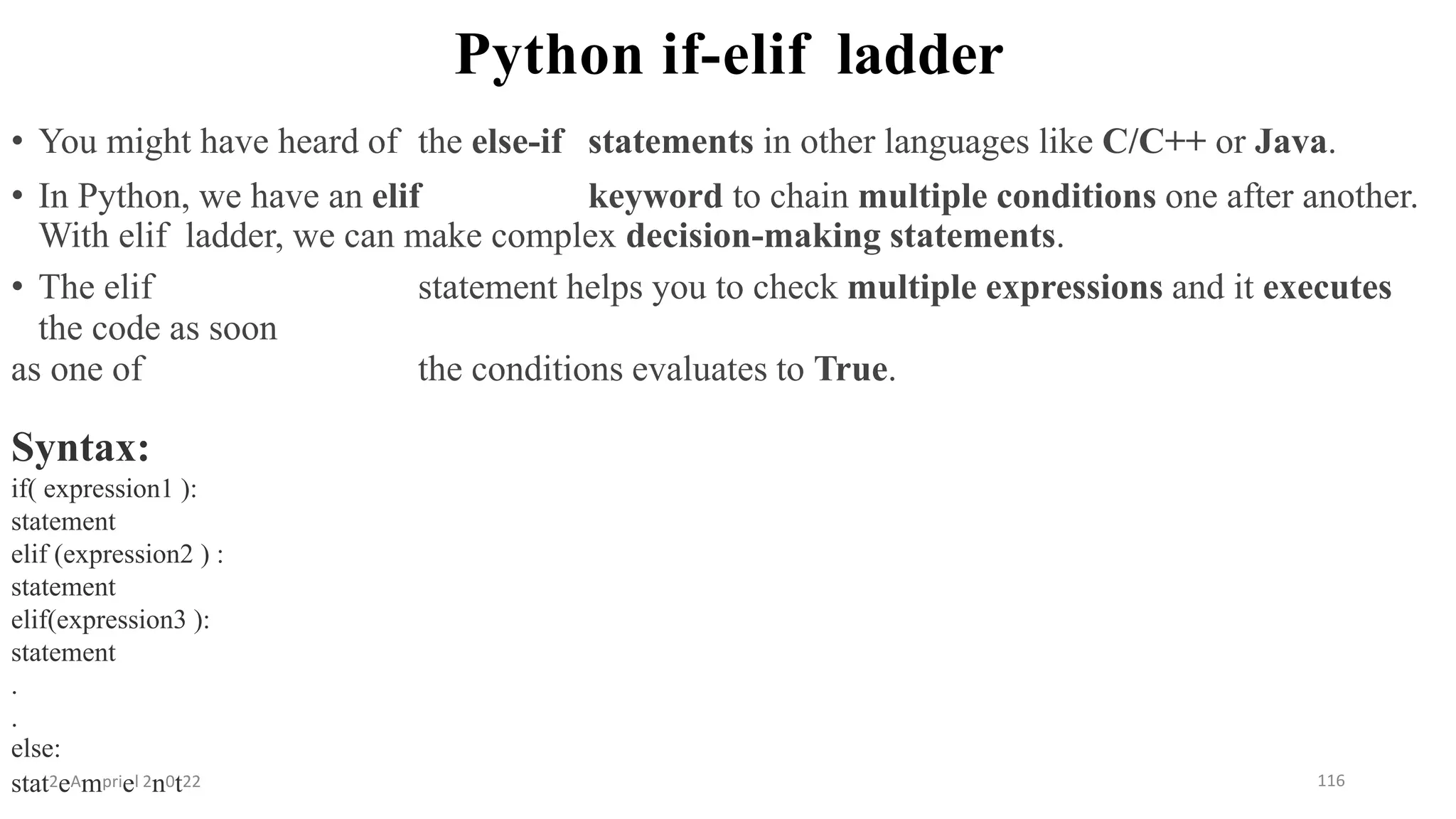 Python if-elif ladder
Syntax:
if( expression1 ):
statement
elif (expression2 ) :
statement
elif(expression3 ):
statement
.
.
else:
stat2eAmpriel 2n0t22 116
• You might have heard of the else-if statements in other languages like C/C++ or Java.
• In Python, we have an elif keyword to chain multiple conditions one after another.
With elif ladder, we can make complex decision-making statements.
• The elif statement helps you to check multiple expressions and it executes
the code as soon
as one of the conditions evaluates to True.
 