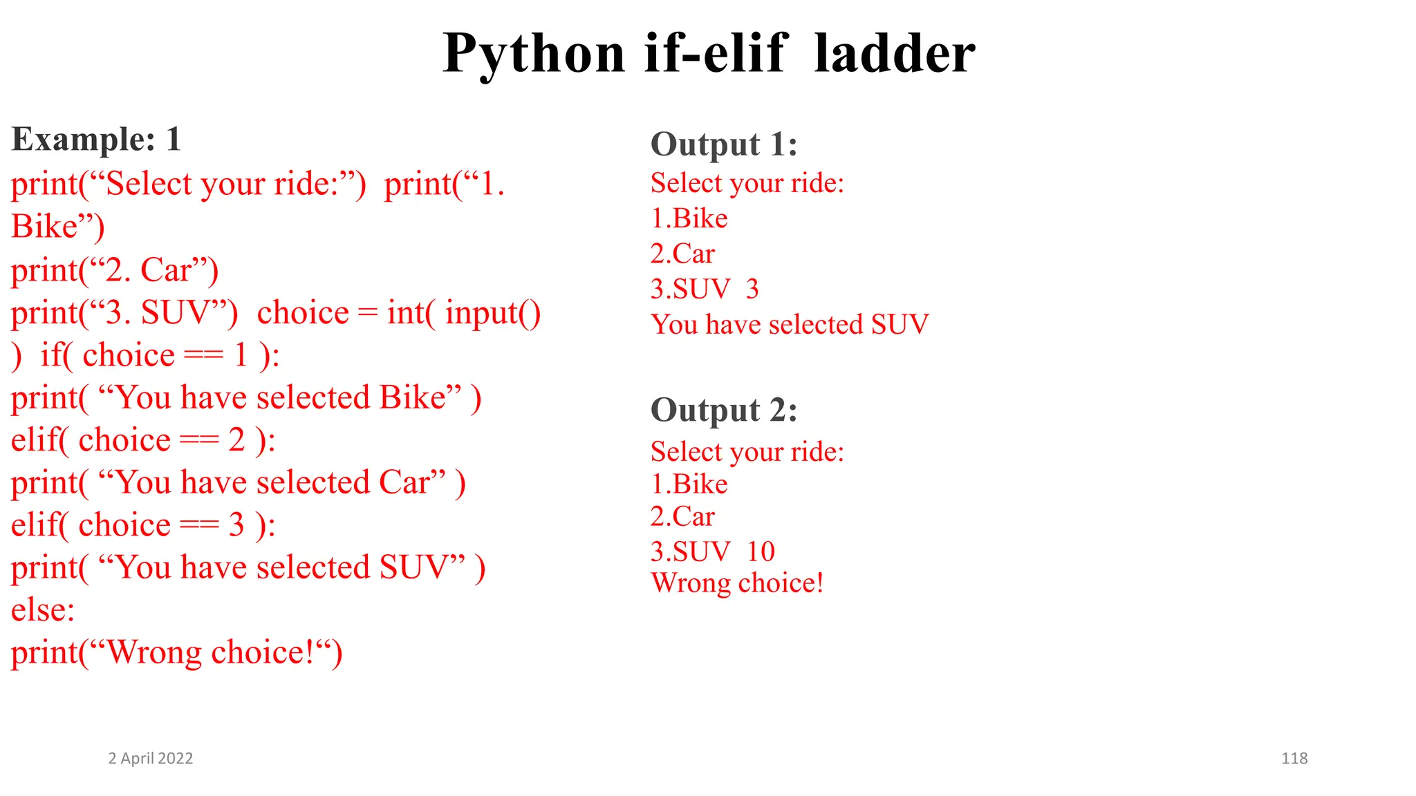 2 April 2022 118
Python if-elif ladder
Example: 1
print(“Select your ride:”) print(“1.
Bike”)
print(“2. Car”)
print(“3. SUV”) choice = int( input()
) if( choice == 1 ):
print( “You have selected Bike” )
elif( choice == 2 ):
print( “You have selected Car” )
elif( choice == 3 ):
print( “You have selected SUV” )
else:
print(“Wrong choice!“)
Output 1:
Select your ride:
1.Bike
2.Car
3.SUV 3
You have selected SUV
Output 2:
Select your ride:
1.Bike
2.Car
3.SUV 10
Wrong choice!
 