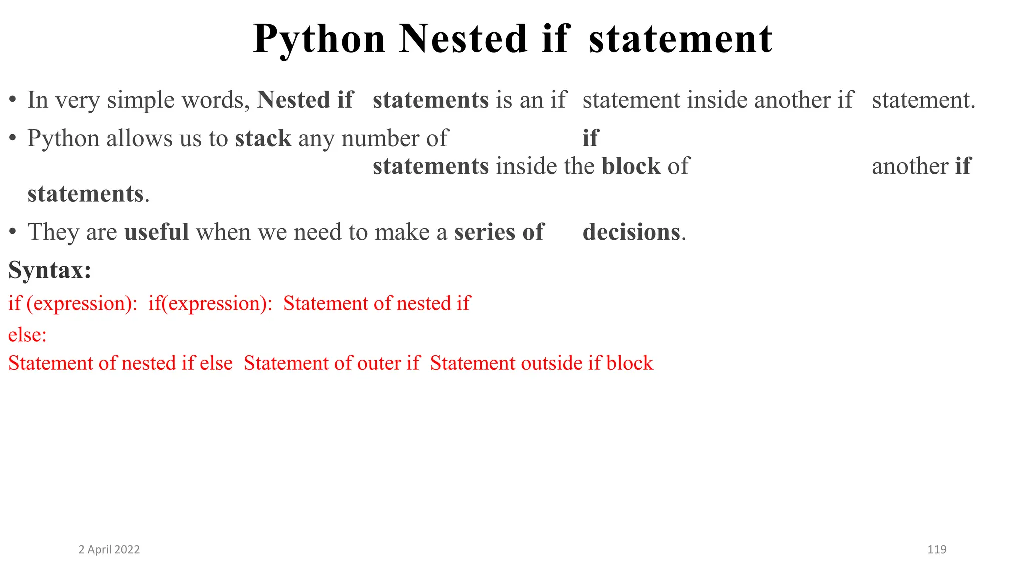 2 April 2022 119
Python Nested if statement
• In very simple words, Nested if statements is an if statement inside another if statement.
• Python allows us to stack any number of if
statements inside the block of another if
statements.
• They are useful when we need to make a series of decisions.
Syntax:
if (expression): if(expression): Statement of nested if
else:
Statement of nested if else Statement of outer if Statement outside if block
 