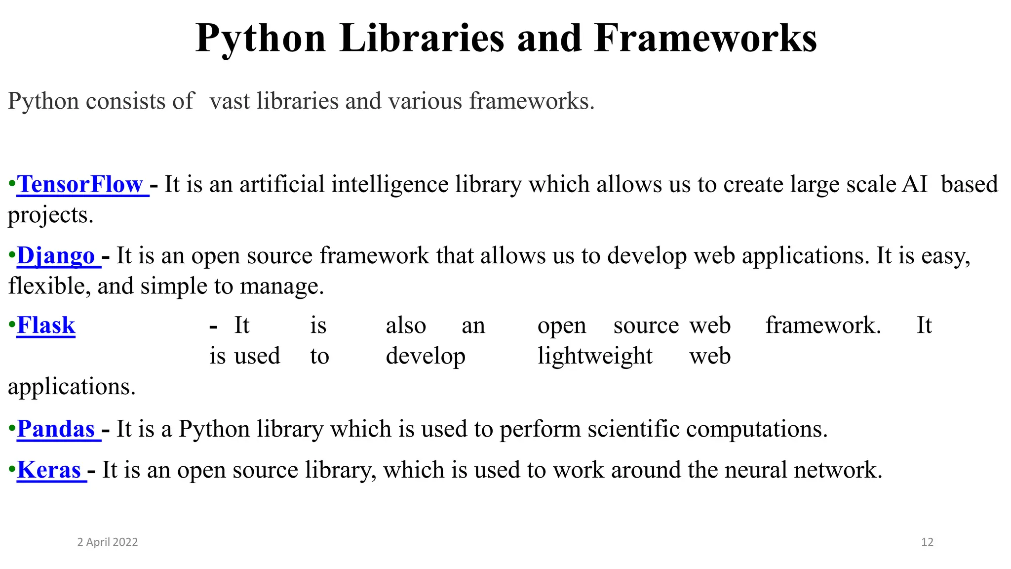 2 April 2022 12
Python Libraries and Frameworks
Python consists of vast libraries and various frameworks.
•TensorFlow - It is an artificial intelligence library which allows us to create large scale AI based
projects.
•Django - It is an open source framework that allows us to develop web applications. It is easy,
flexible, and simple to manage.
•Flask - It is also an open source web framework. It
is used to develop lightweight web
applications.
•Pandas - It is a Python library which is used to perform scientific computations.
•Keras - It is an open source library, which is used to work around the neural network.
 