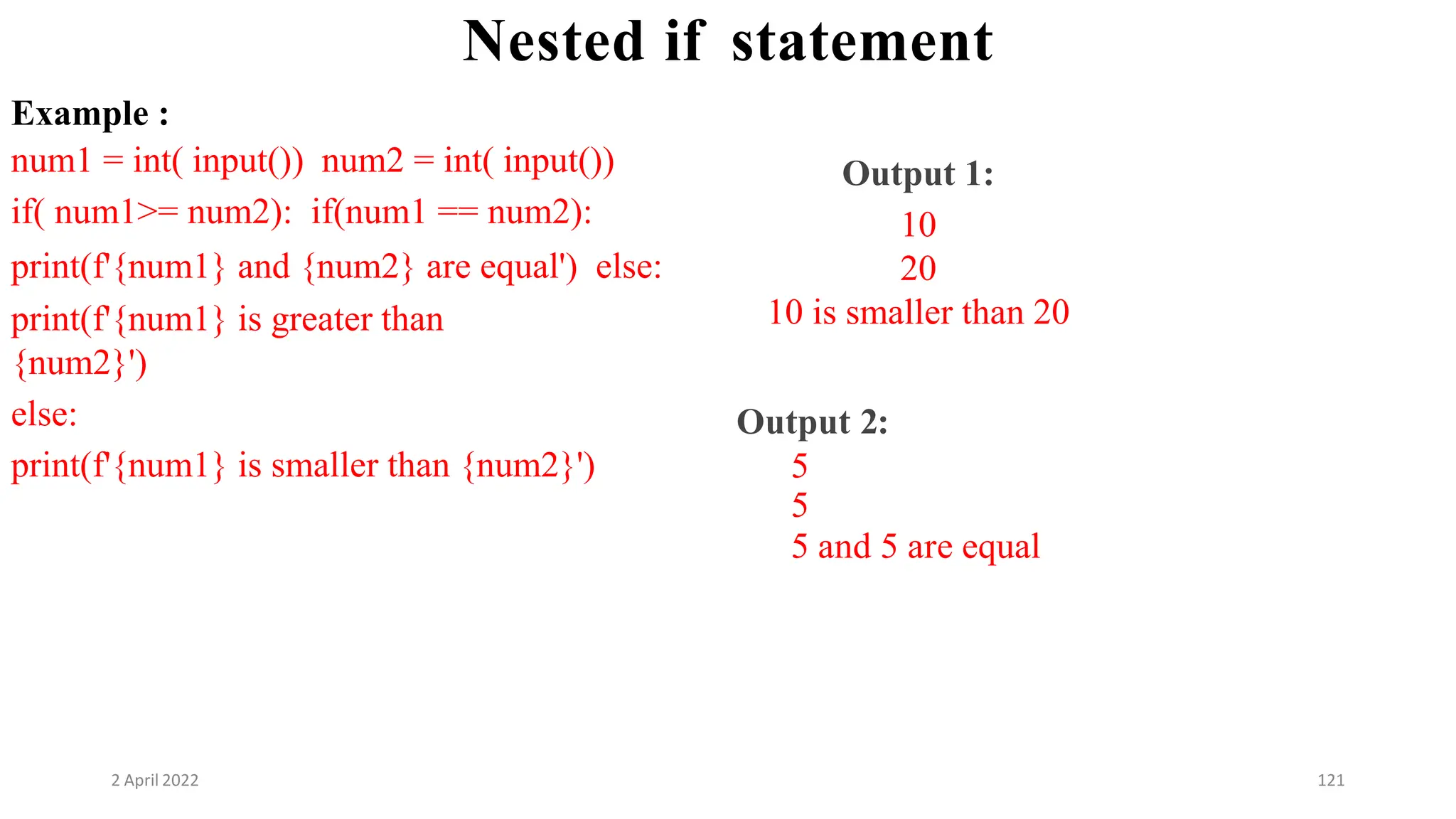 2 April 2022 121
Nested if statement
Example :
num1 = int( input()) num2 = int( input())
if( num1>= num2): if(num1 == num2):
print(f'{num1} and {num2} are equal') else:
print(f'{num1} is greater than
{num2}')
else:
print(f'{num1} is smaller than {num2}')
Output 1:
10
20
10 is smaller than 20
Output 2:
5
5
5 and 5 are equal
 