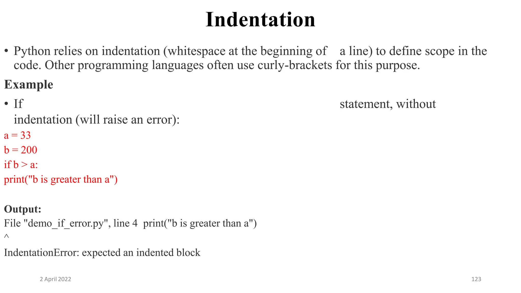 2 April 2022 123
Indentation
• Python relies on indentation (whitespace at the beginning of a line) to define scope in the
code. Other programming languages often use curly-brackets for this purpose.
Example
• If statement, without
indentation (will raise an error):
a = 33
b = 200
if b > a:
print("b is greater than a")
Output:
File "demo_if_error.py", line 4 print("b is greater than a")
^
IndentationError: expected an indented block
 