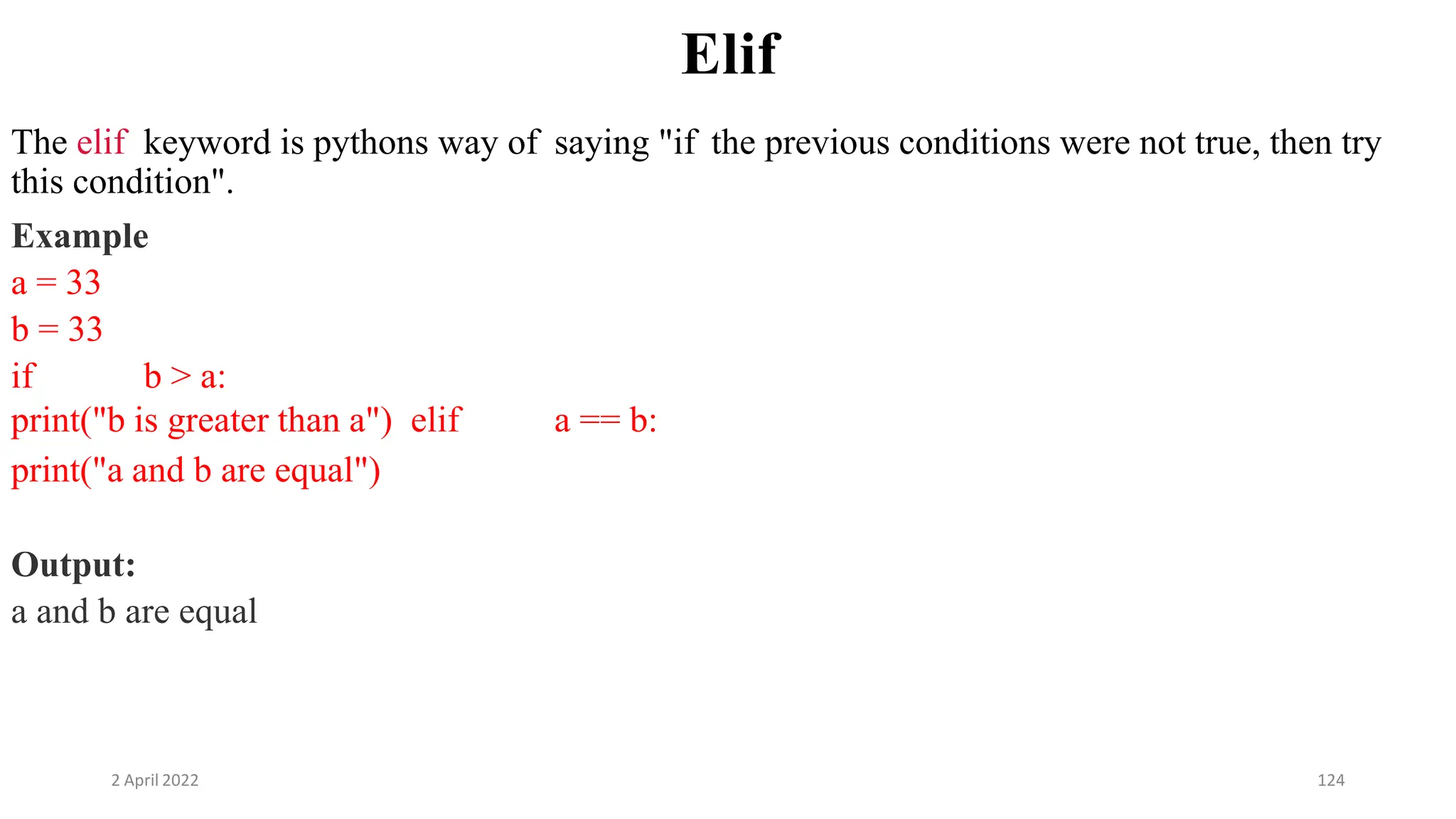 2 April 2022 124
Elif
The elif keyword is pythons way of saying "if the previous conditions were not true, then try
this condition".
Example
a = 33
b = 33
if b > a:
print("b is greater than a") elif a == b:
print("a and b are equal")
Output:
a and b are equal
 