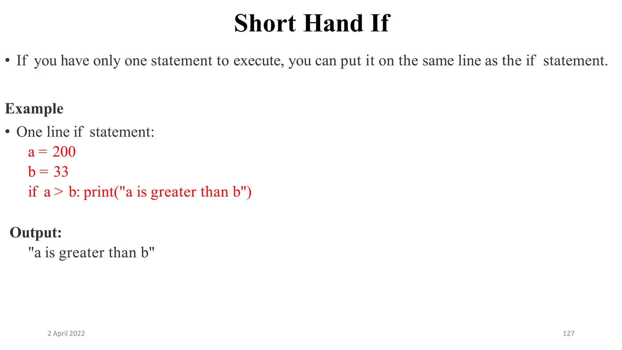 2 April 2022 127
Short Hand If
• If you have only one statement to execute, you can put it on the same line as the if statement.
Example
• One line if statement:
a = 200
b = 33
if a > b: print("a is greater than b")
Output:
"a is greater than b"
 