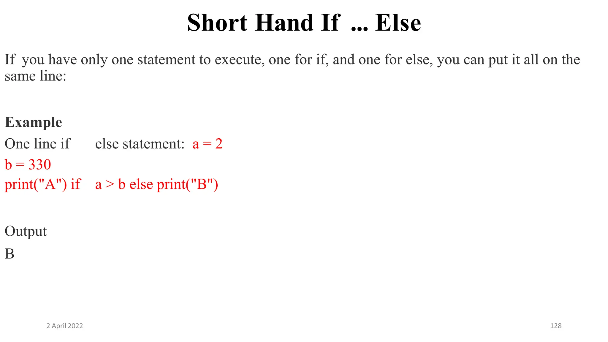 2 April 2022 128
Short Hand If ... Else
If you have only one statement to execute, one for if, and one for else, you can put it all on the
same line:
Example
One line if else statement: a = 2
b = 330
print("A") if a > b else print("B")
Output
B
 