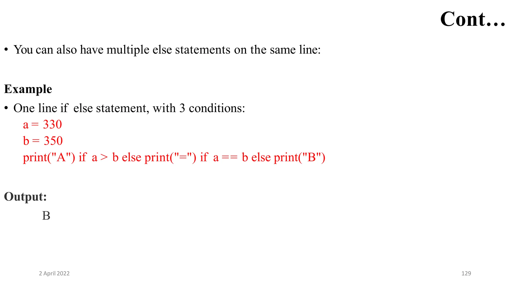 2 April 2022 129
Cont…
• You can also have multiple else statements on the same line:
Example
• One line if else statement, with 3 conditions:
a = 330
b = 350
print("A") if a > b else print("=") if a == b else print("B")
Output:
B
 