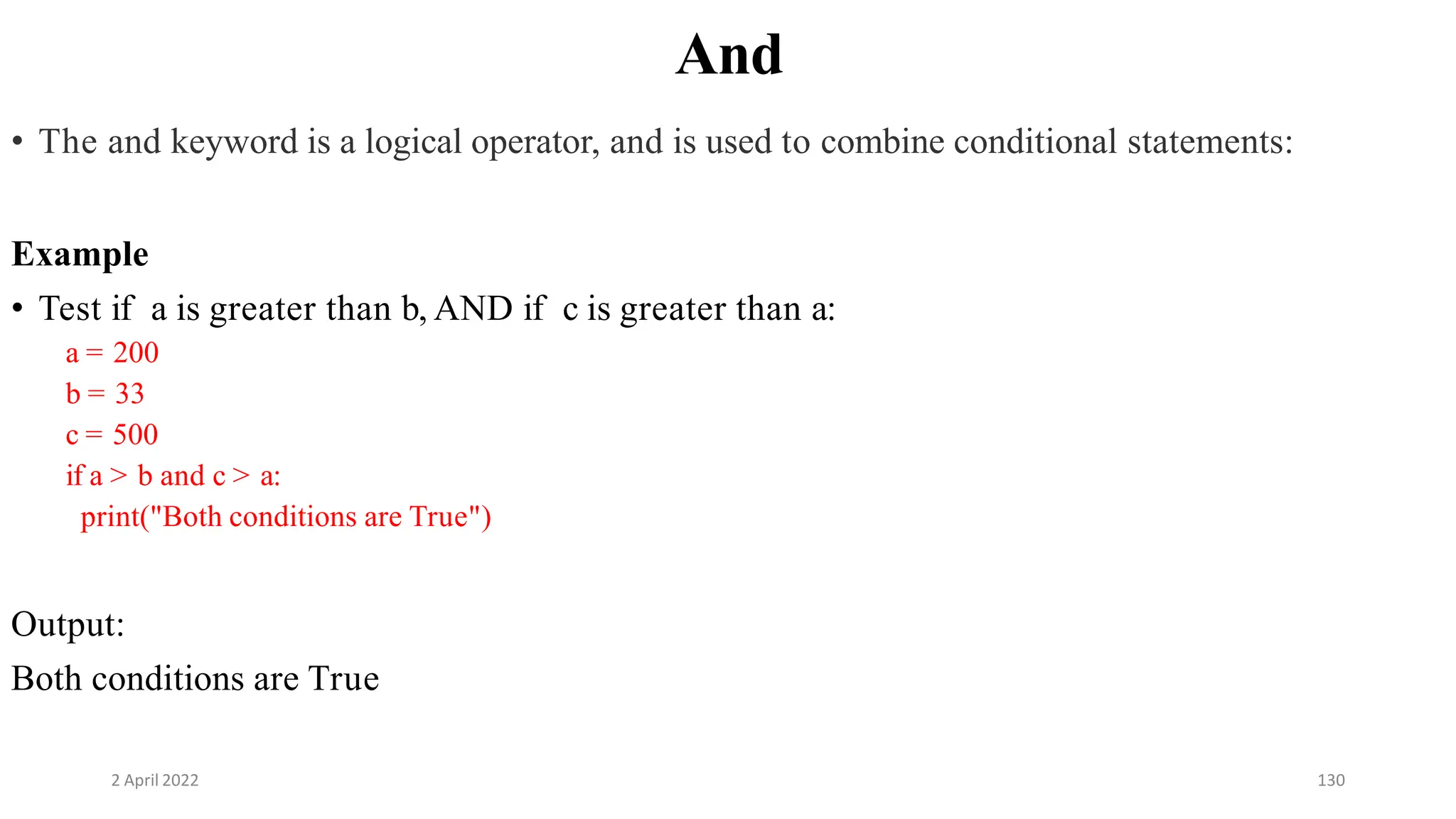 2 April 2022 130
And
• The and keyword is a logical operator, and is used to combine conditional statements:
Example
• Test if a is greater than b, AND if c is greater than a:
a = 200
b = 33
c = 500
if a > b and c > a:
print("Both conditions are True")
Output:
Both conditions are True
 