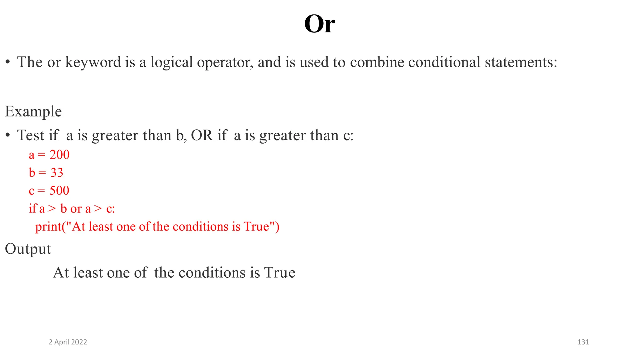 2 April 2022 131
Or
• The or keyword is a logical operator, and is used to combine conditional statements:
Example
• Test if a is greater than b, OR if a is greater than c:
a = 200
b = 33
c = 500
if a > b or a > c:
print("At least one of the conditions is True")
Output
At least one of the conditions is True
 