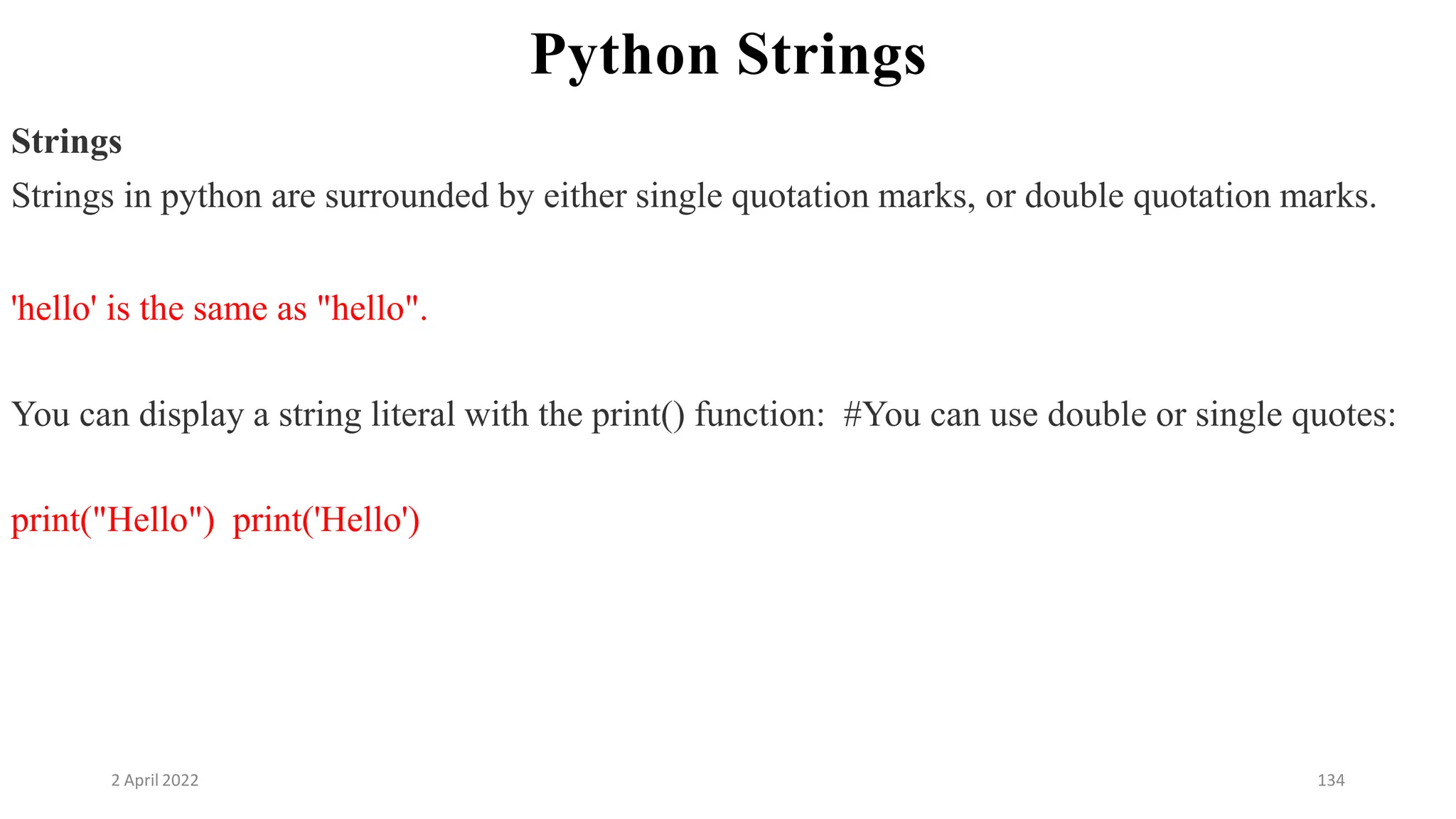 2 April 2022 134
Python Strings
Strings
Strings in python are surrounded by either single quotation marks, or double quotation marks.
'hello' is the same as "hello".
You can display a string literal with the print() function: #You can use double or single quotes:
print("Hello") print('Hello')
 
