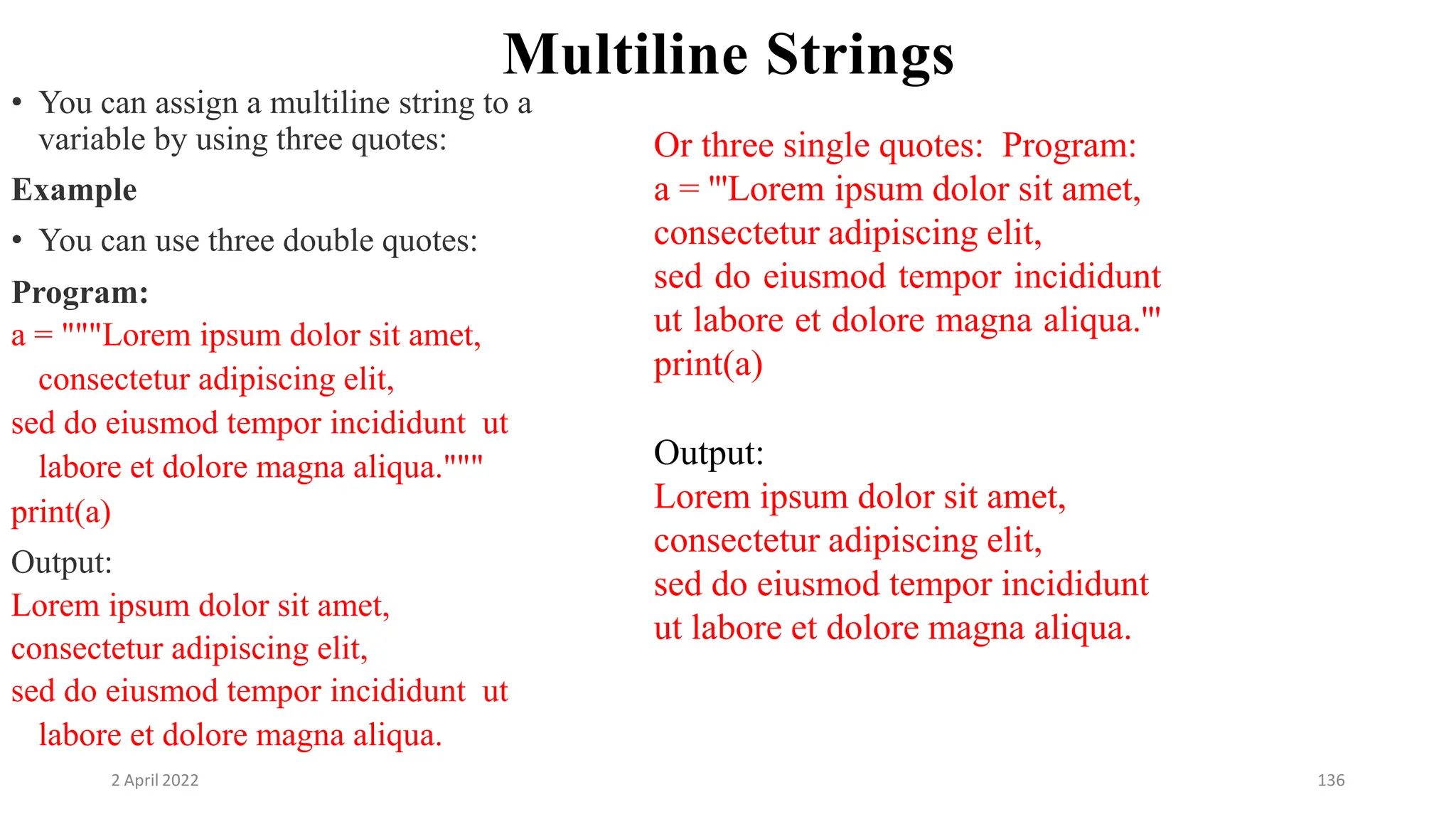 2 April 2022 136
Multiline Strings
• You can assign a multiline string to a
variable by using three quotes:
Example
• You can use three double quotes:
Program:
a = """Lorem ipsum dolor sit amet,
consectetur adipiscing elit,
sed do eiusmod tempor incididunt ut
labore et dolore magna aliqua."""
print(a)
Output:
Lorem ipsum dolor sit amet,
consectetur adipiscing elit,
sed do eiusmod tempor incididunt ut
labore et dolore magna aliqua.
Or three single quotes: Program:
a = '''Lorem ipsum dolor sit amet,
consectetur adipiscing elit,
sed do eiusmod tempor incididunt
ut labore et dolore magna aliqua.'''
print(a)
Output:
Lorem ipsum dolor sit amet,
consectetur adipiscing elit,
sed do eiusmod tempor incididunt
ut labore et dolore magna aliqua.
 