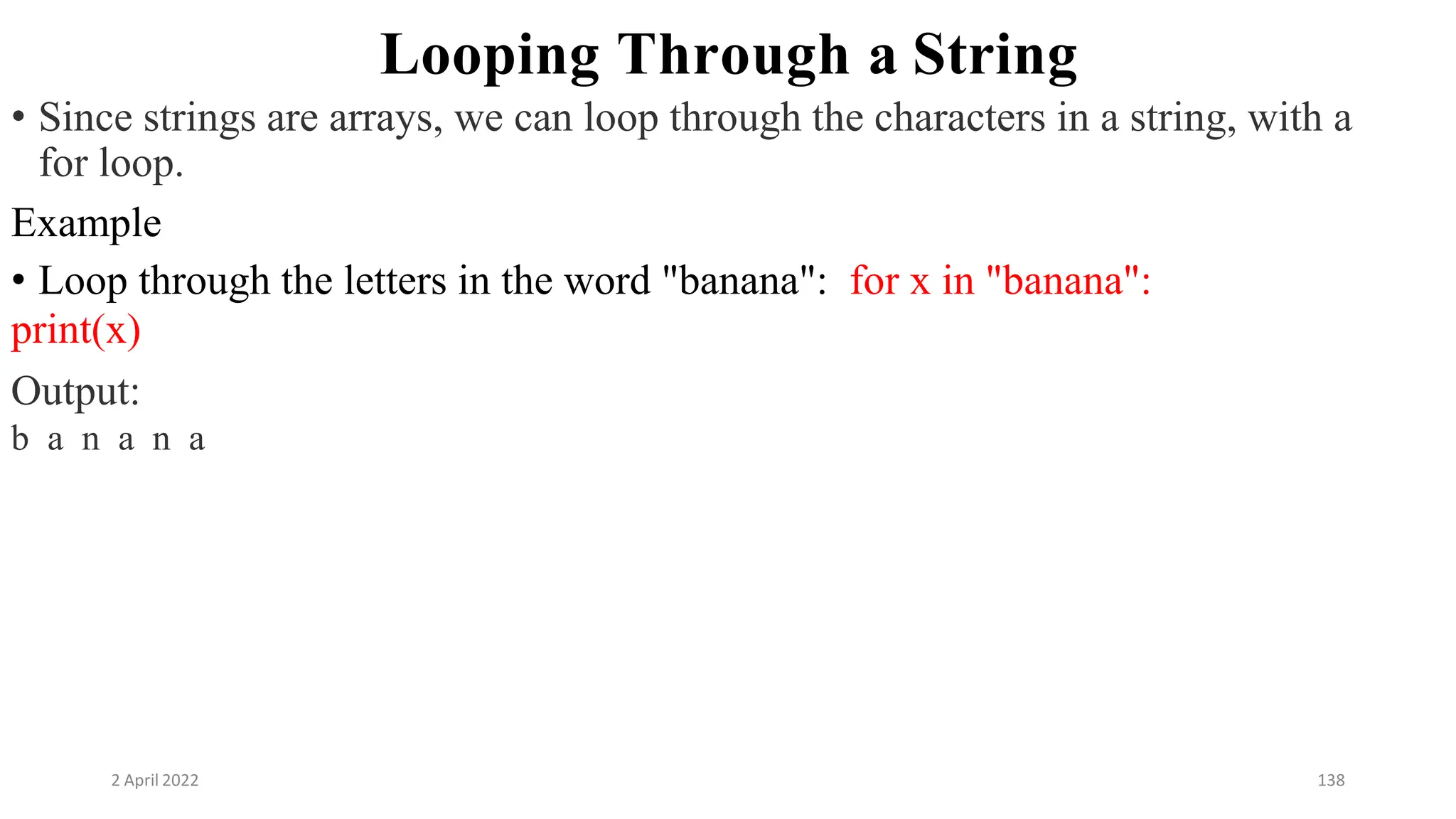 2 April 2022 138
Looping Through a String
• Since strings are arrays, we can loop through the characters in a string, with a
for loop.
Example
• Loop through the letters in the word "banana": for x in "banana":
print(x)
Output:
b a n a n a
 