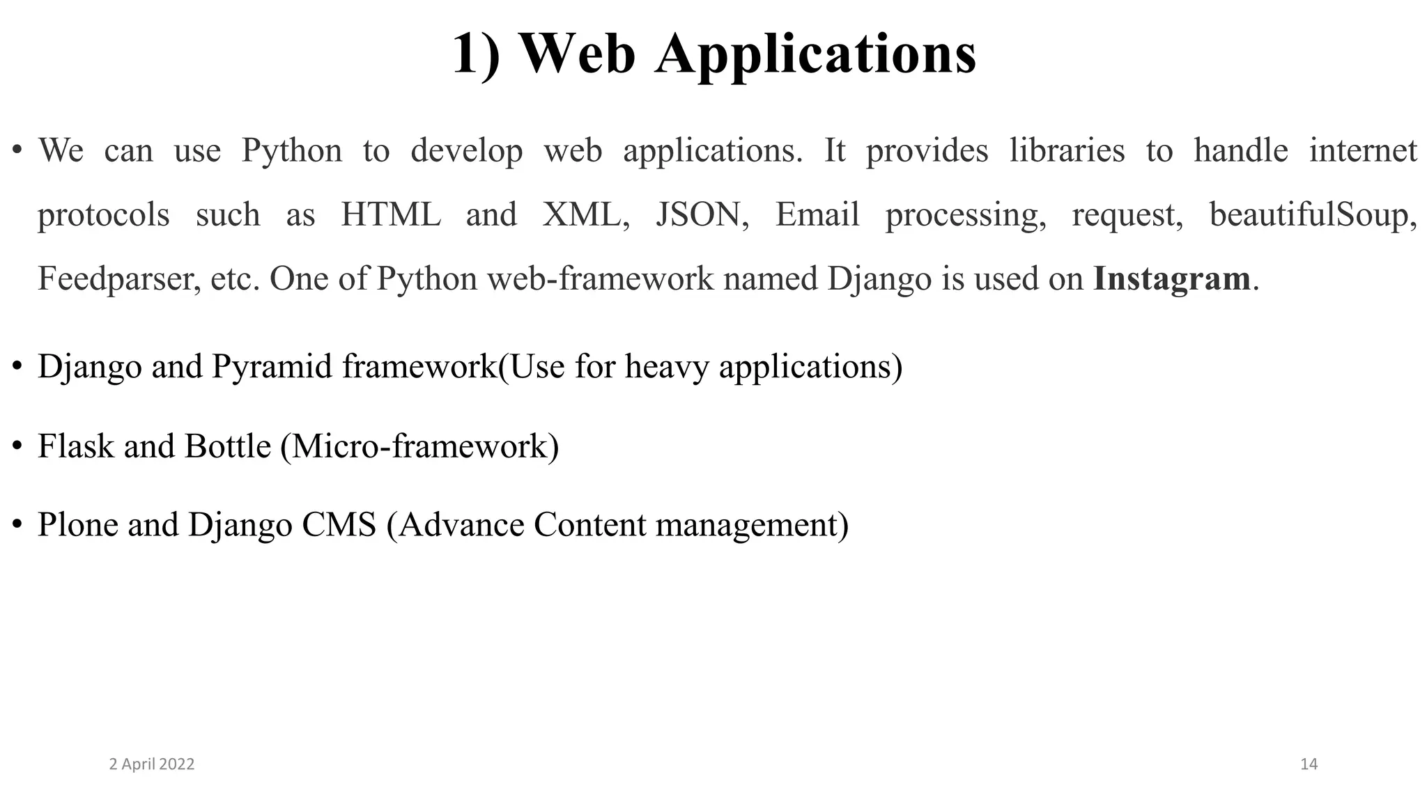 2 April 2022 14
1) Web Applications
• We can use Python to develop web applications. It provides libraries to handle internet
protocols such as HTML and XML, JSON, Email processing, request, beautifulSoup,
Feedparser, etc. One of Python web-framework named Django is used on Instagram.
• Django and Pyramid framework(Use for heavy applications)
• Flask and Bottle (Micro-framework)
• Plone and Django CMS (Advance Content management)
 