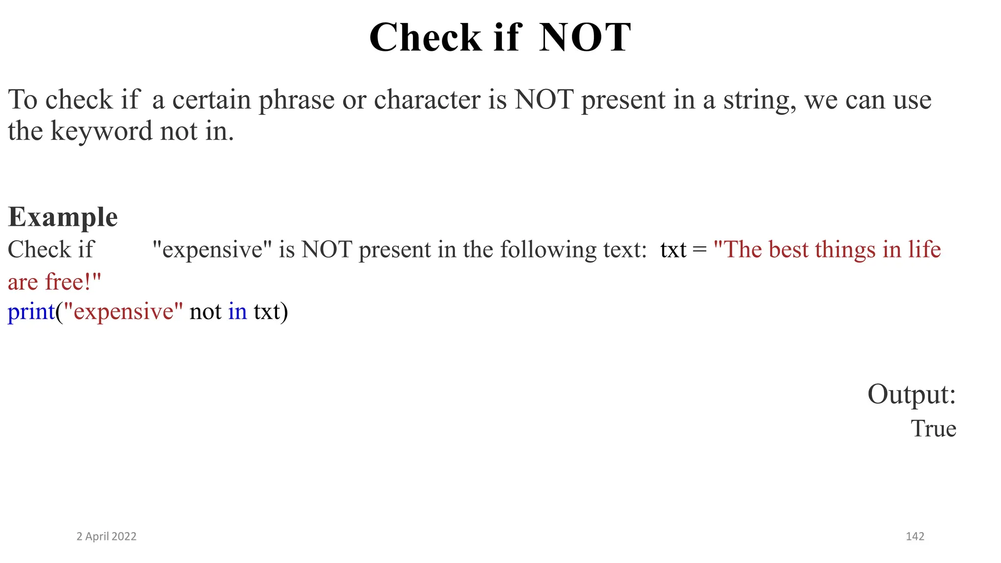 2 April 2022 142
Check if NOT
To check if a certain phrase or character is NOT present in a string, we can use
the keyword not in.
Example
Check if "expensive" is NOT present in the following text: txt = "The best things in life
are free!"
print("expensive" not in txt)
Output:
True
 