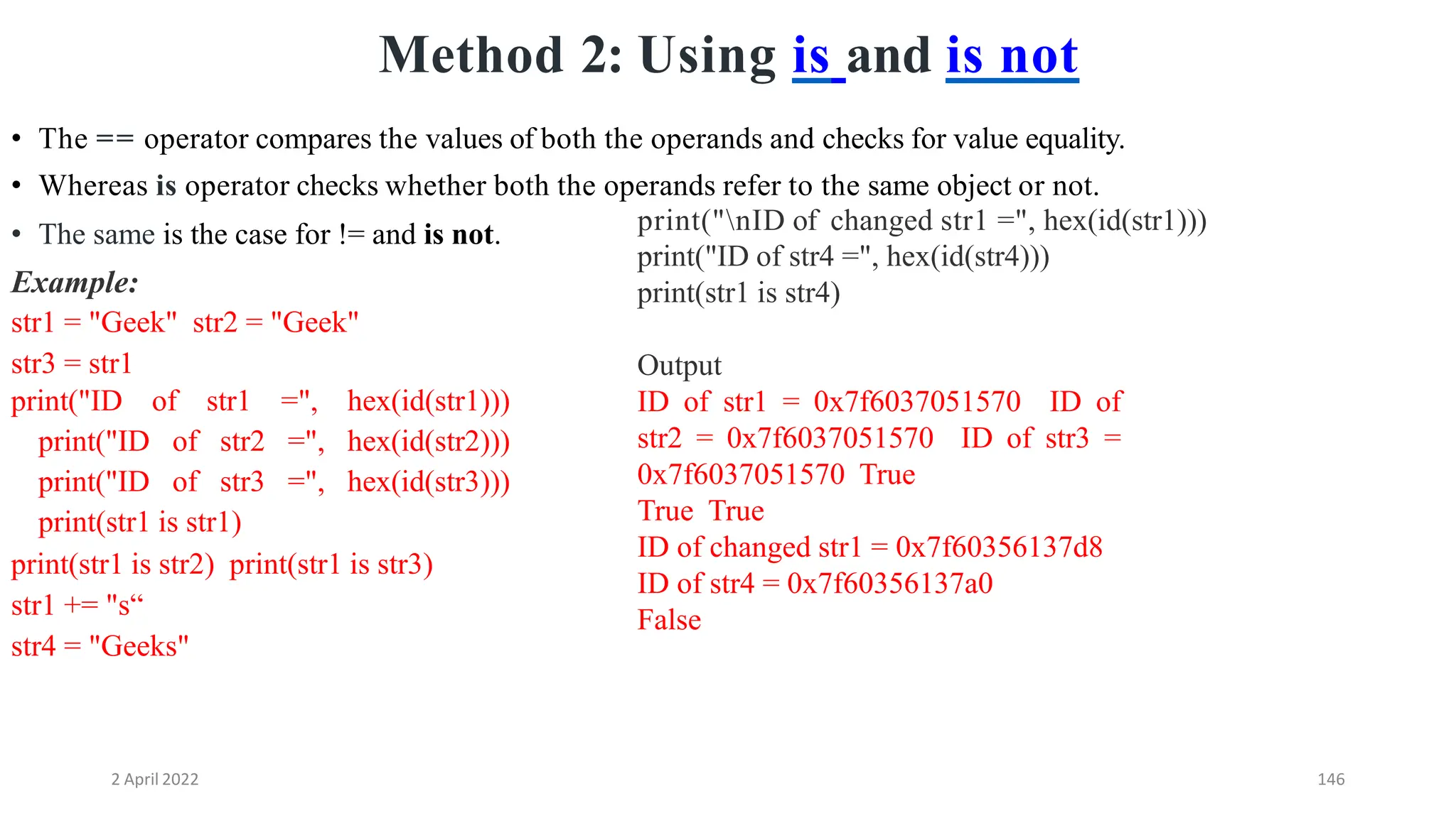 2 April 2022 146
Method 2: Using is and is not
• The same is the case for != and is not.
Example:
str1 = "Geek" str2 = "Geek"
str3 = str1
print("ID of str1 =", hex(id(str1)))
print("ID of str2 =", hex(id(str2)))
print("ID of str3 =", hex(id(str3)))
print(str1 is str1)
print(str1 is str2) print(str1 is str3)
str1 += "s“
str4 = "Geeks"
• The == operator compares the values of both the operands and checks for value equality.
• Whereas is operator checks whether both the operands refer to the same object or not.
print("nID of changed str1 =", hex(id(str1)))
print("ID of str4 =", hex(id(str4)))
print(str1 is str4)
Output
ID of str1 = 0x7f6037051570 ID of
str2 = 0x7f6037051570 ID of str3 =
0x7f6037051570 True
True True
ID of changed str1 = 0x7f60356137d8
ID of str4 = 0x7f60356137a0
False
 