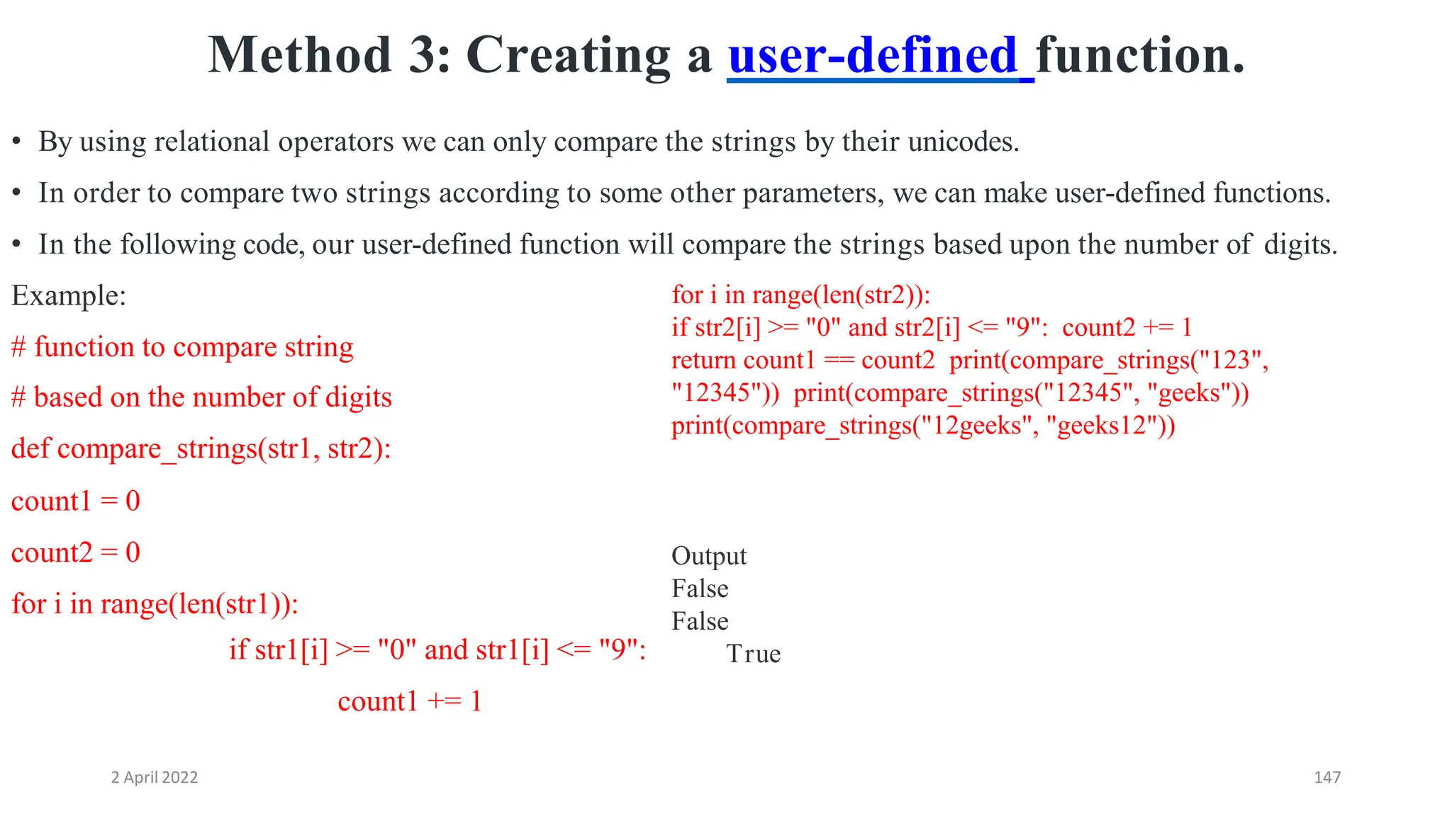 2 April 2022 147
Method 3: Creating a user-defined function.
• By using relational operators we can only compare the strings by their unicodes.
• In order to compare two strings according to some other parameters, we can make user-defined functions.
• In the following code, our user-defined function will compare the strings based upon the number of digits.
Example:
# function to compare string
# based on the number of digits
def compare_strings(str1, str2):
count1 = 0
count2 = 0
for i in range(len(str1)):
if str1[i] >= "0" and str1[i] <= "9":
count1 += 1
for i in range(len(str2)):
if str2[i] >= "0" and str2[i] <= "9": count2 += 1
return count1 == count2 print(compare_strings("123",
"12345")) print(compare_strings("12345", "geeks"))
print(compare_strings("12geeks", "geeks12"))
Output
False
False
True
 