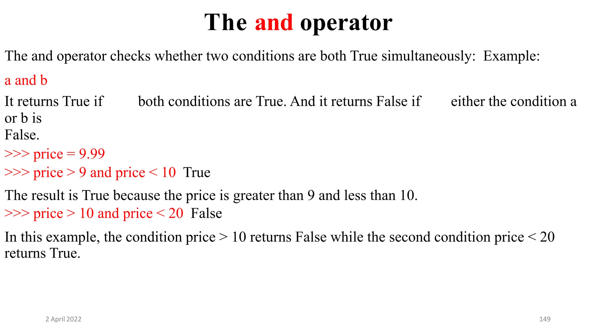 2 April 2022 149
The and operator
The and operator checks whether two conditions are both True simultaneously: Example:
a and b
It returns True if both conditions are True. And it returns False if either the condition a
or b is
False.
>>> price = 9.99
>>> price > 9 and price < 10 True
The result is True because the price is greater than 9 and less than 10.
>>> price > 10 and price < 20 False
In this example, the condition price > 10 returns False while the second condition price < 20
returns True.
 