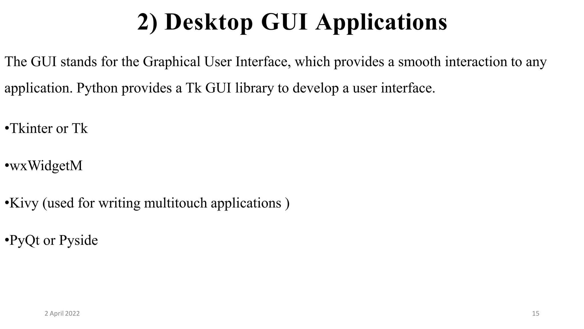 2 April 2022 15
2) Desktop GUI Applications
The GUI stands for the Graphical User Interface, which provides a smooth interaction to any
application. Python provides a Tk GUI library to develop a user interface.
•Tkinter or Tk
•wxWidgetM
•Kivy (used for writing multitouch applications )
•PyQt or Pyside
 