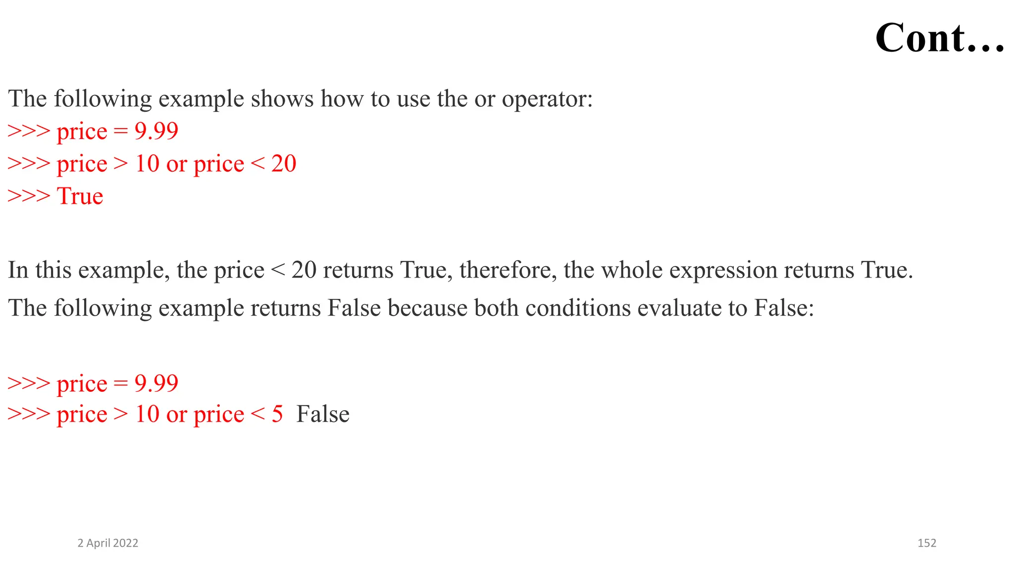 2 April 2022 152
Cont…
The following example shows how to use the or operator:
>>> price = 9.99
>>> price > 10 or price < 20
>>> True
In this example, the price < 20 returns True, therefore, the whole expression returns True.
The following example returns False because both conditions evaluate to False:
>>> price = 9.99
>>> price > 10 or price < 5 False
 