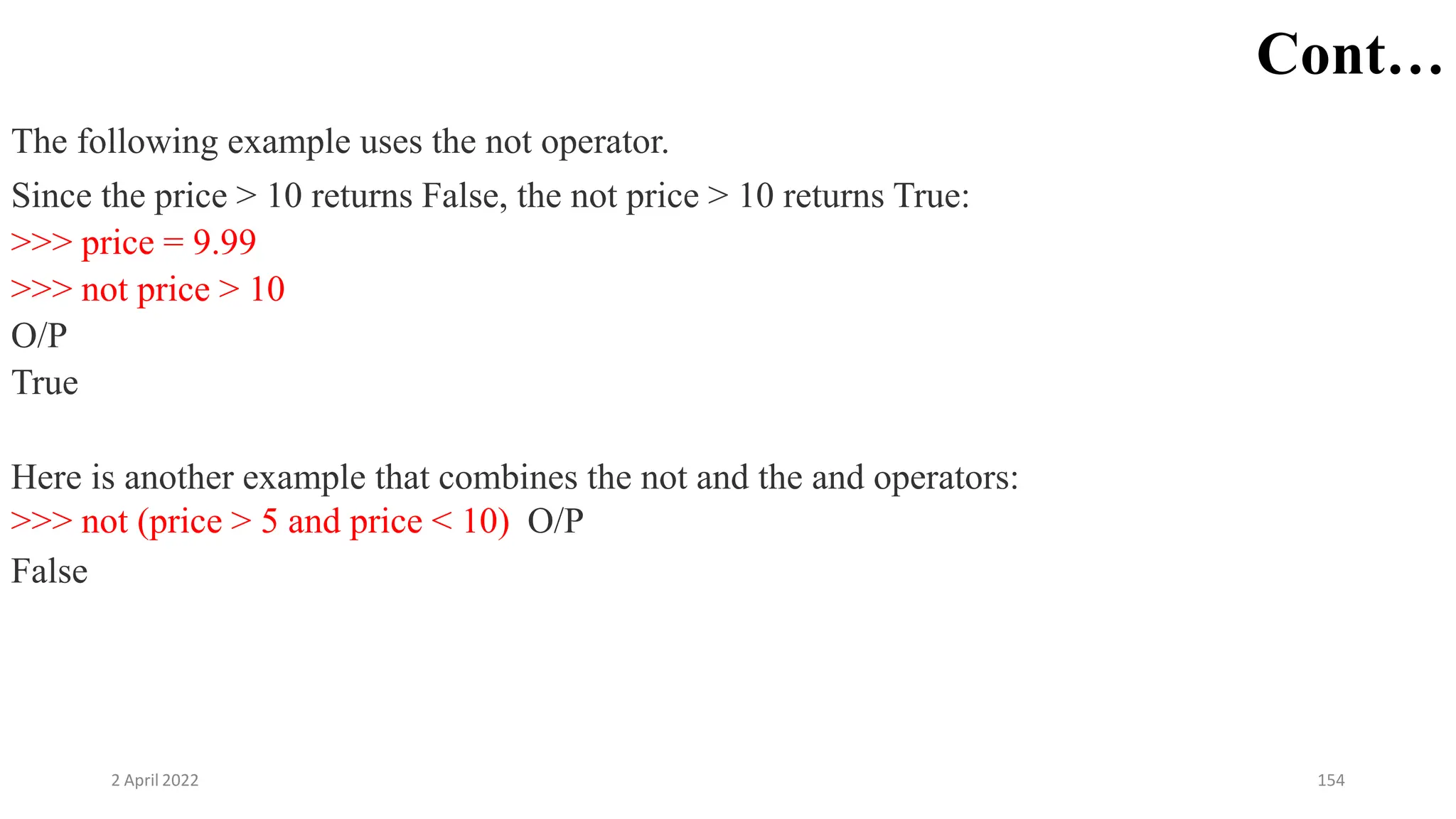 2 April 2022 154
Cont…
The following example uses the not operator.
Since the price > 10 returns False, the not price > 10 returns True:
>>> price = 9.99
>>> not price > 10
O/P
True
Here is another example that combines the not and the and operators:
>>> not (price > 5 and price < 10) O/P
False
 