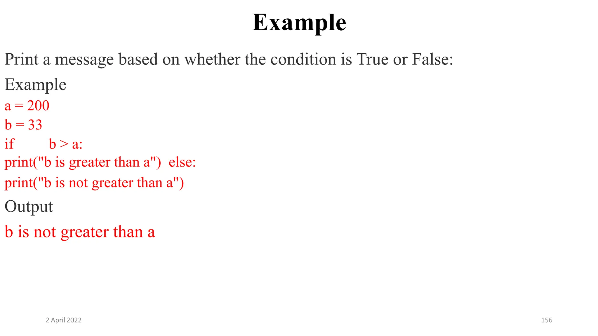 2 April 2022 156
Example
Print a message based on whether the condition is True or False:
Example
a = 200
b = 33
if b > a:
print("b is greater than a") else:
print("b is not greater than a")
Output
b is not greater than a
 