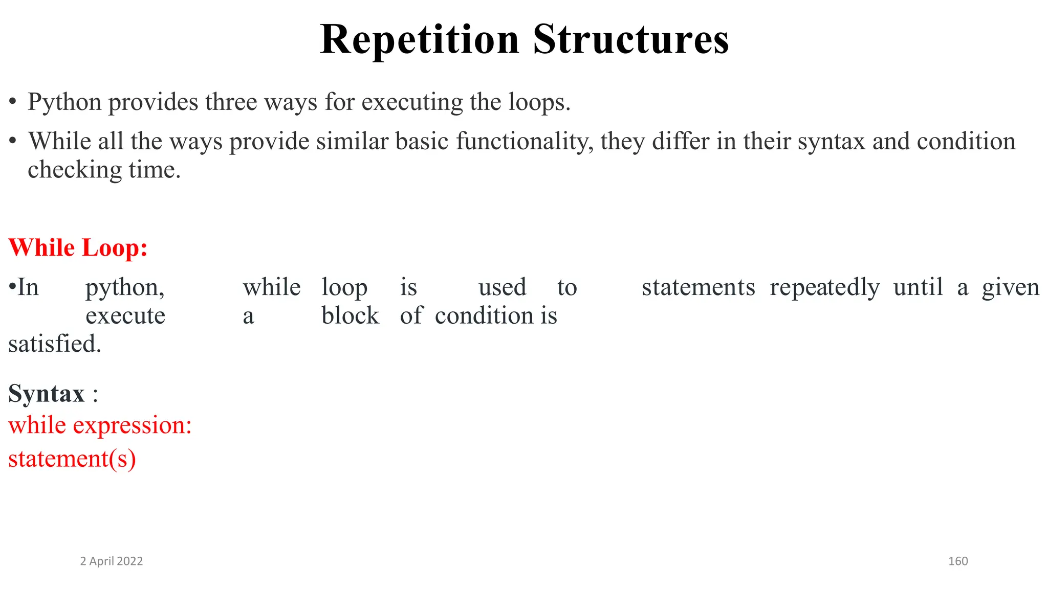 2 April 2022 160
Repetition Structures
• Python provides three ways for executing the loops.
• While all the ways provide similar basic functionality, they differ in their syntax and condition
checking time.
While Loop:
•In python, while loop is used to
execute a block of condition is
satisfied.
statements repeatedly until a given
Syntax :
while expression:
statement(s)
 