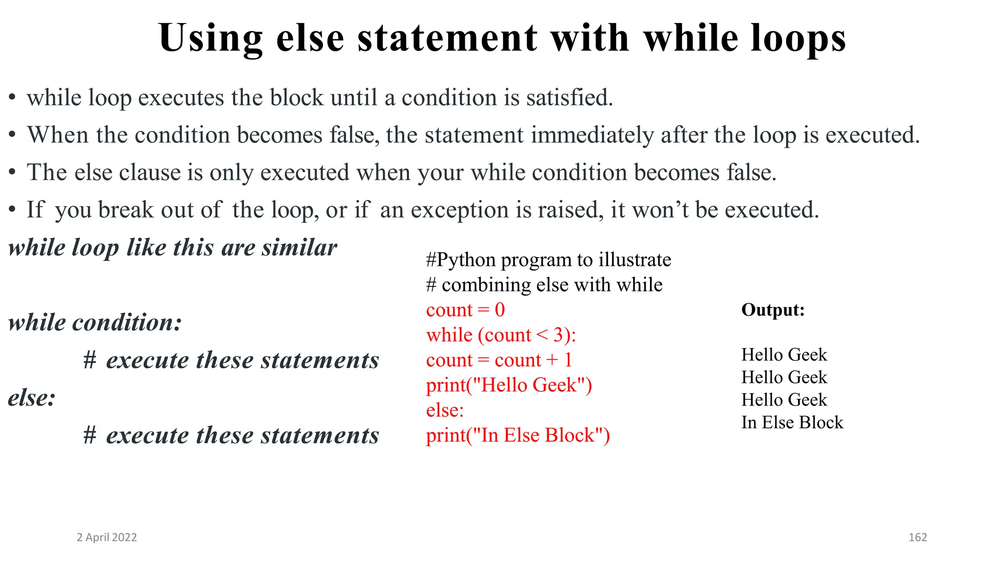 2 April 2022 162
Using else statement with while loops
• while loop executes the block until a condition is satisfied.
• When the condition becomes false, the statement immediately after the loop is executed.
• The else clause is only executed when your while condition becomes false.
• If you break out of the loop, or if an exception is raised, it won’t be executed.
while loop like this are similar
while condition:
# execute these statements
else:
# execute these statements
#Python program to illustrate
# combining else with while
count = 0
while (count < 3):
count = count + 1
print("Hello Geek")
else:
print("In Else Block")
Output:
Hello Geek
Hello Geek
Hello Geek
In Else Block
 