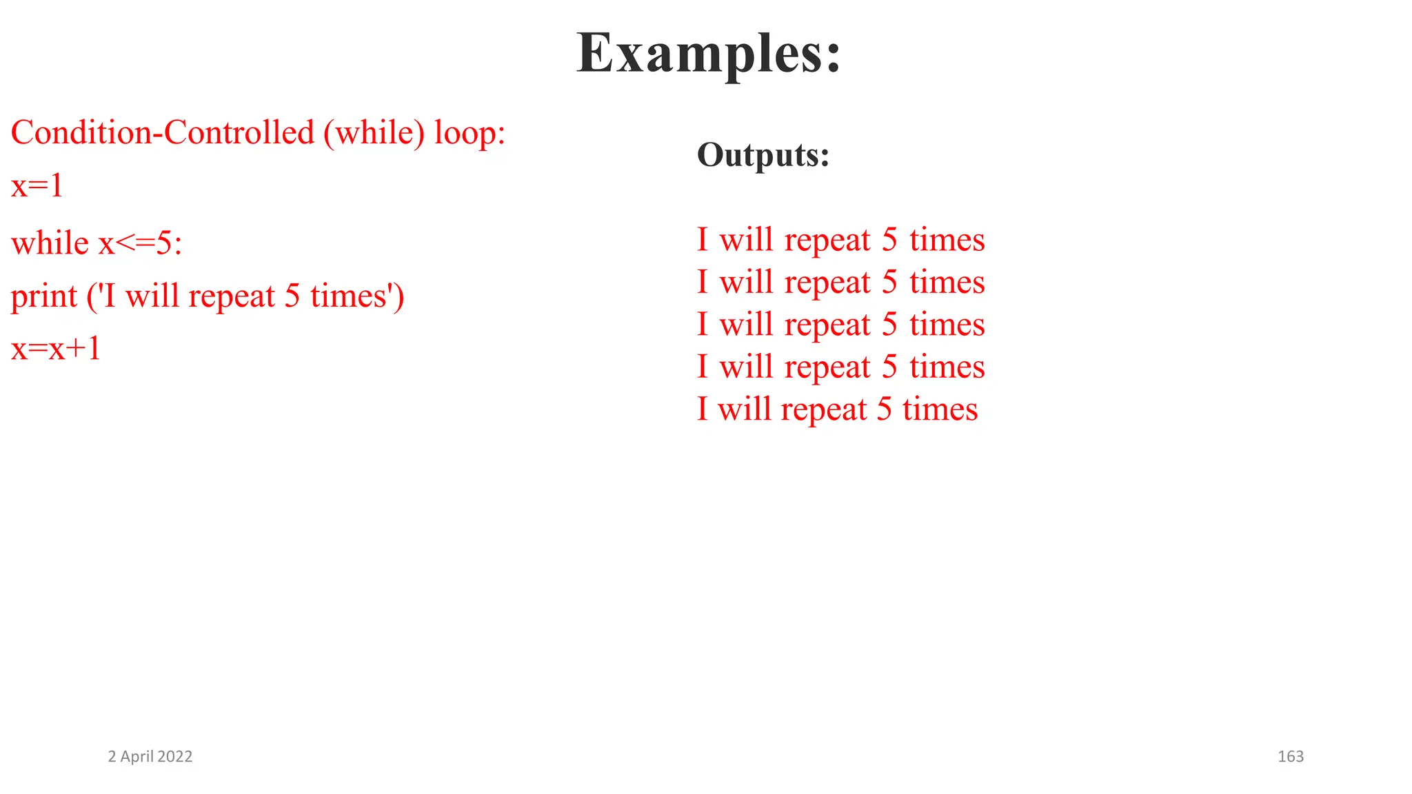 2 April 2022 163
Examples:
Condition-Controlled (while) loop:
x=1
while x<=5:
print ('I will repeat 5 times')
x=x+1
Outputs:
I will repeat 5 times
I will repeat 5 times
I will repeat 5 times
I will repeat 5 times
I will repeat 5 times
 