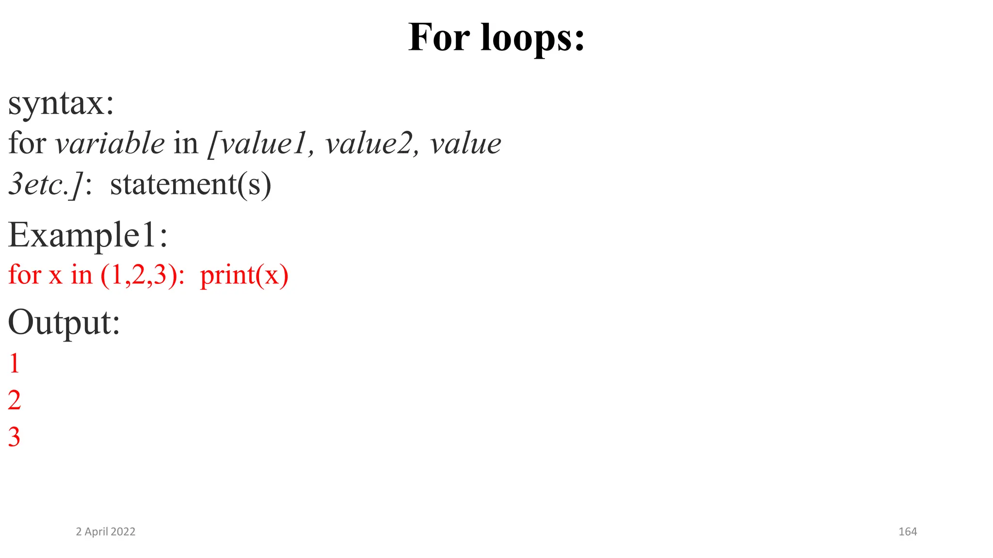 2 April 2022 164
For loops:
syntax:
for variable in [value1, value2, value
3etc.]: statement(s)
Example1:
for x in (1,2,3): print(x)
Output:
1
2
3
 