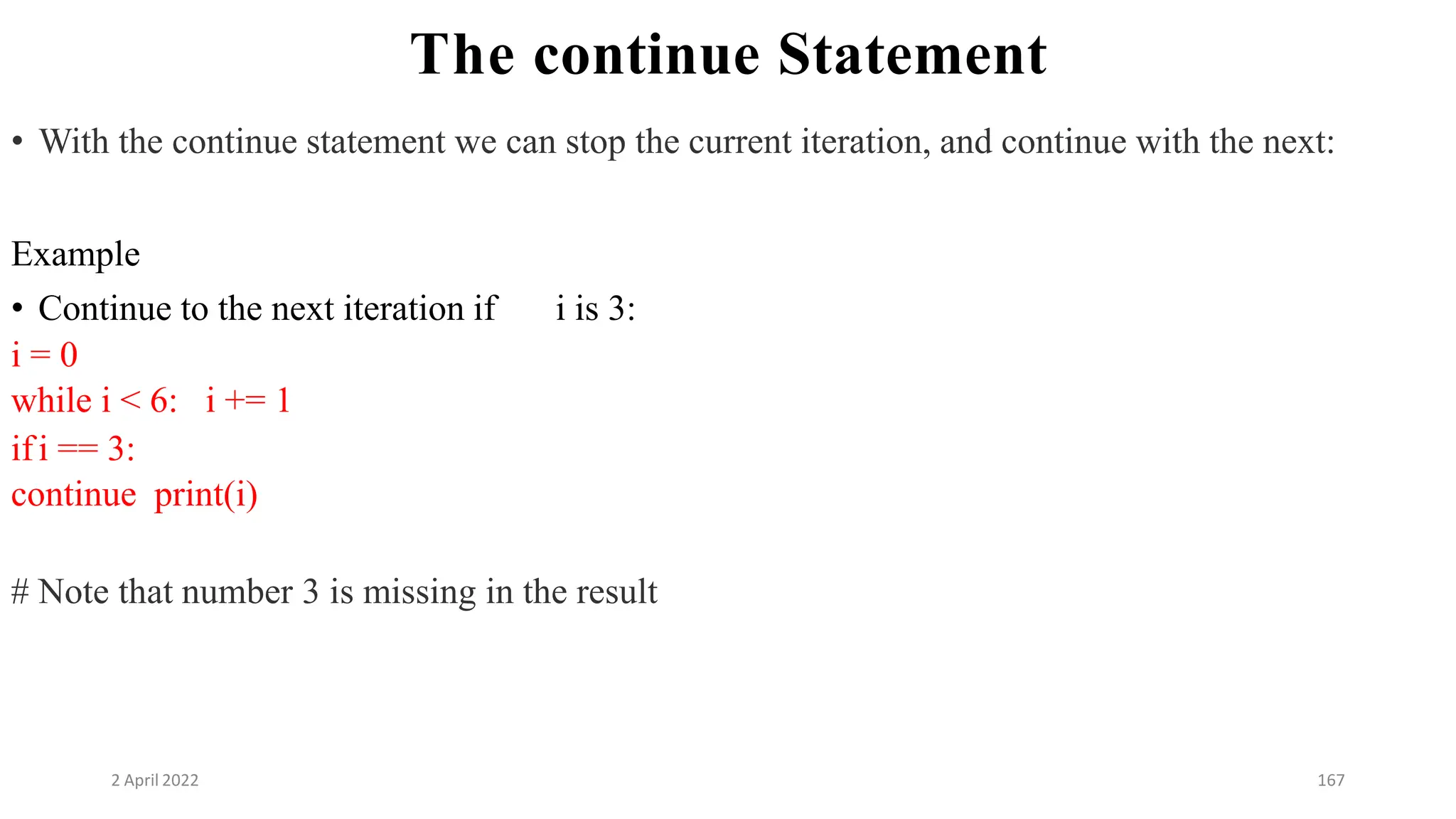 2 April 2022 167
The continue Statement
• With the continue statement we can stop the current iteration, and continue with the next:
Example
• Continue to the next iteration if i is 3:
i = 0
while i < 6: i += 1
ifi == 3:
continue print(i)
# Note that number 3 is missing in the result
 