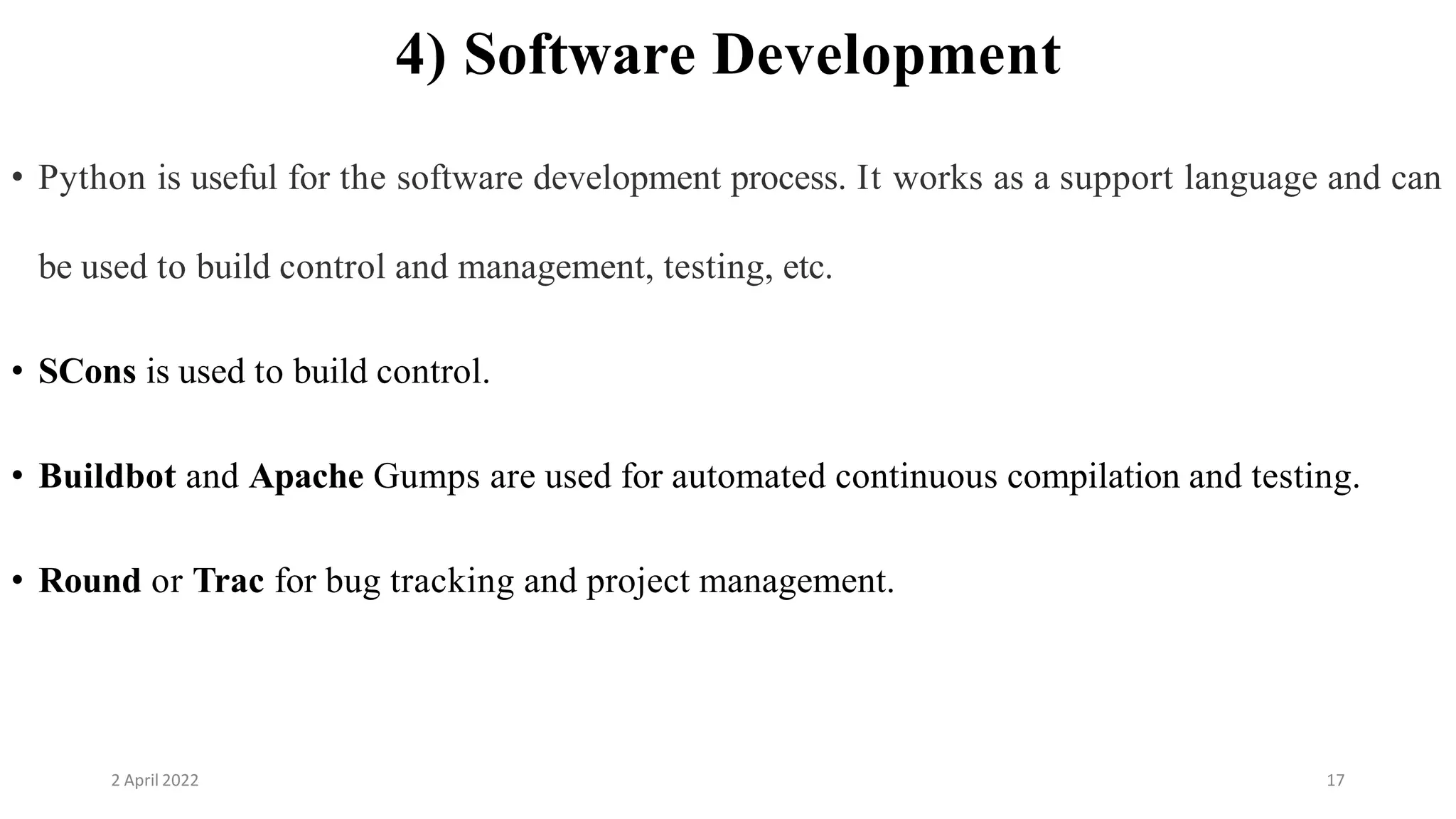 2 April 2022 17
4) Software Development
• Python is useful for the software development process. It works as a support language and can
be used to build control and management, testing, etc.
• SCons is used to build control.
• Buildbot and Apache Gumps are used for automated continuous compilation and testing.
• Round or Trac for bug tracking and project management.
 