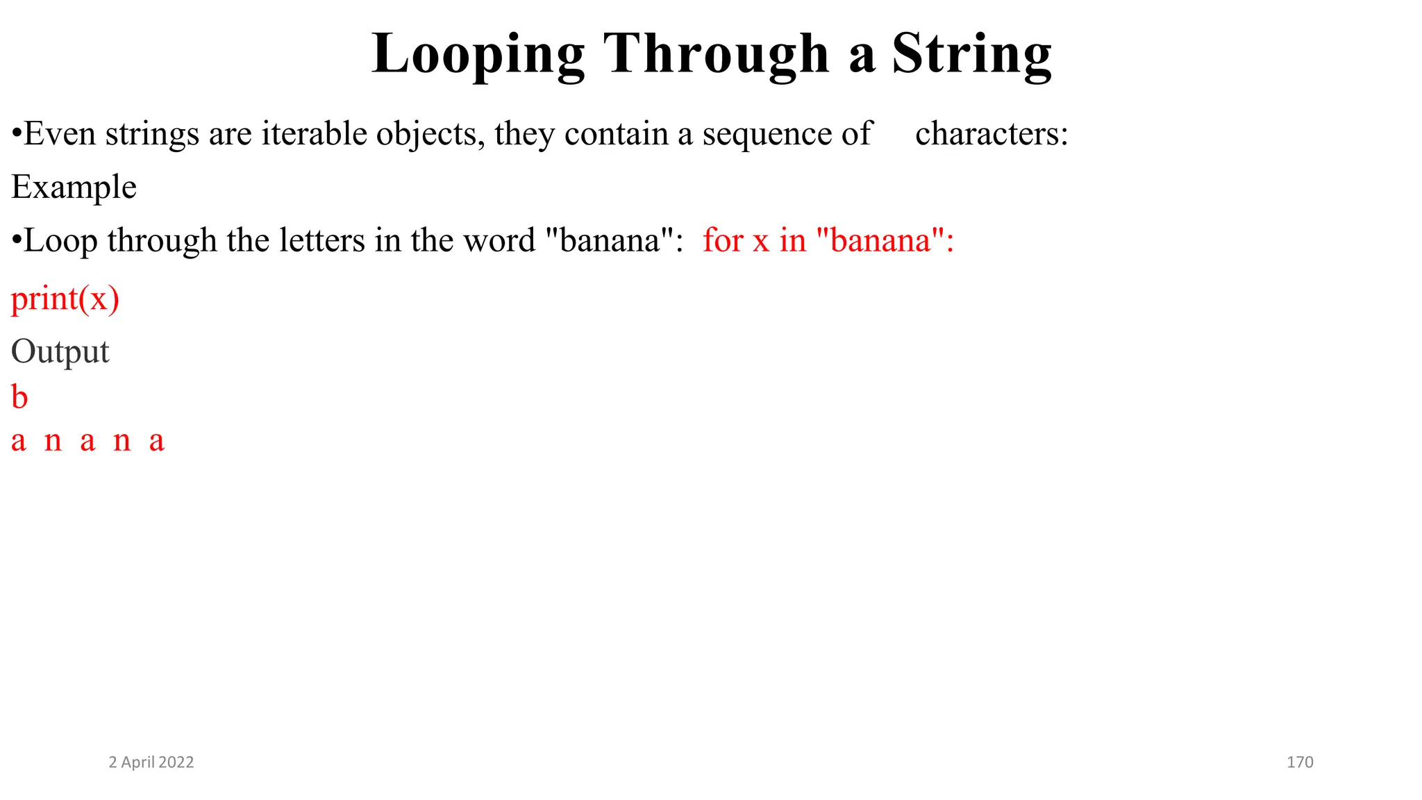 2 April 2022 170
Looping Through a String
•Even strings are iterable objects, they contain a sequence of characters:
Example
•Loop through the letters in the word "banana": for x in "banana":
print(x)
Output
b
a n a n a
 