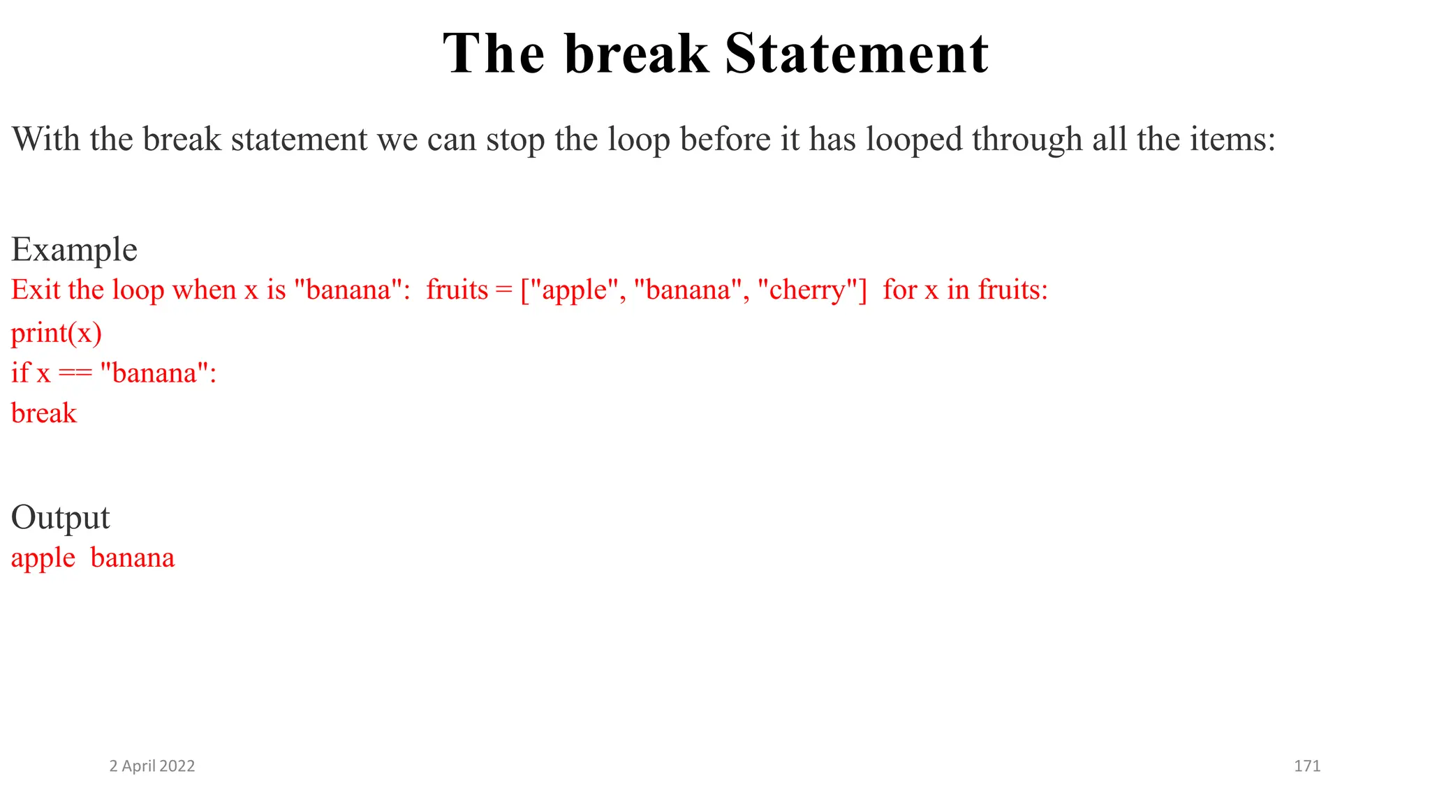2 April 2022 171
The break Statement
With the break statement we can stop the loop before it has looped through all the items:
Example
Exit the loop when x is "banana": fruits = ["apple", "banana", "cherry"] for x in fruits:
print(x)
if x == "banana":
break
Output
apple banana
 