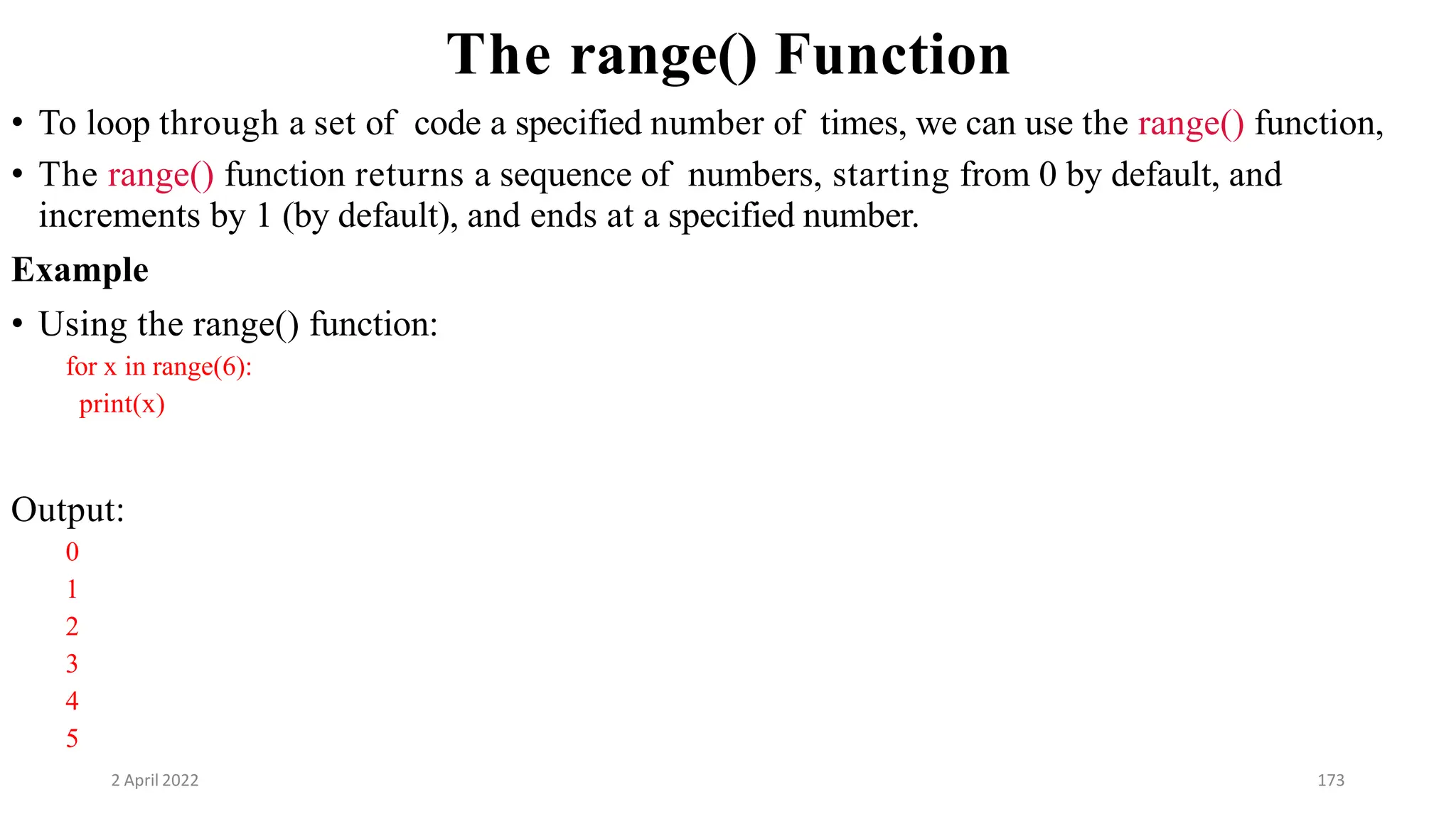 2 April 2022 173
The range() Function
• To loop through a set of code a specified number of times, we can use the range() function,
• The range() function returns a sequence of numbers, starting from 0 by default, and
increments by 1 (by default), and ends at a specified number.
Example
• Using the range() function:
for x in range(6):
print(x)
Output:
0
1
2
3
4
5
 