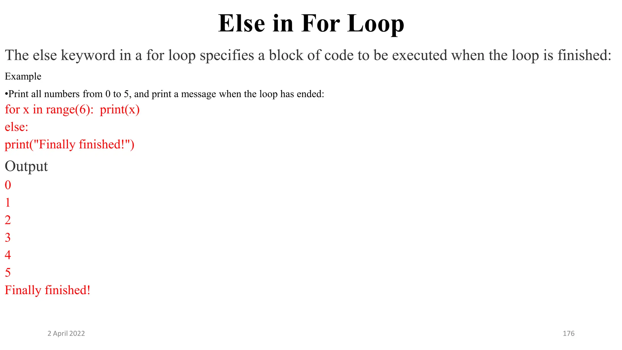 2 April 2022 176
Else in For Loop
The else keyword in a for loop specifies a block of code to be executed when the loop is finished:
Example
•Print all numbers from 0 to 5, and print a message when the loop has ended:
for x in range(6): print(x)
else:
print("Finally finished!")
Output
0
1
2
3
4
5
Finally finished!
 