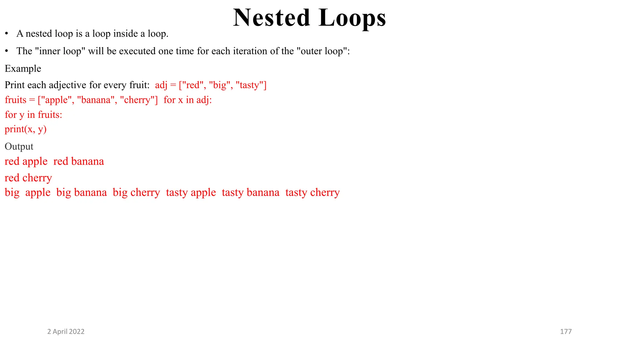 2 April 2022 177
Nested Loops
• A nested loop is a loop inside a loop.
• The "inner loop" will be executed one time for each iteration of the "outer loop":
Example
Print each adjective for every fruit: adj = ["red", "big", "tasty"]
fruits = ["apple", "banana", "cherry"] for x in adj:
for y in fruits:
print(x, y)
Output
red apple red banana
red cherry
big apple big banana big cherry tasty apple tasty banana tasty cherry
 
