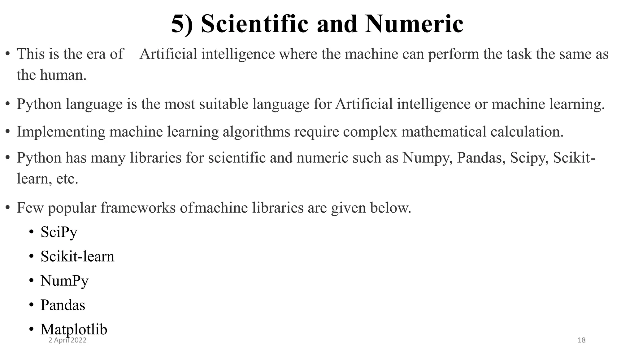 2 April 2022 18
5) Scientific and Numeric
• This is the era of Artificial intelligence where the machine can perform the task the same as
the human.
• Python language is the most suitable language for Artificial intelligence or machine learning.
• Implementing machine learning algorithms require complex mathematical calculation.
• Python has many libraries for scientific and numeric such as Numpy, Pandas, Scipy, Scikit-
learn, etc.
• Few popular frameworks ofmachine libraries are given below.
• SciPy
• Scikit-learn
• NumPy
• Pandas
• Matplotlib
 