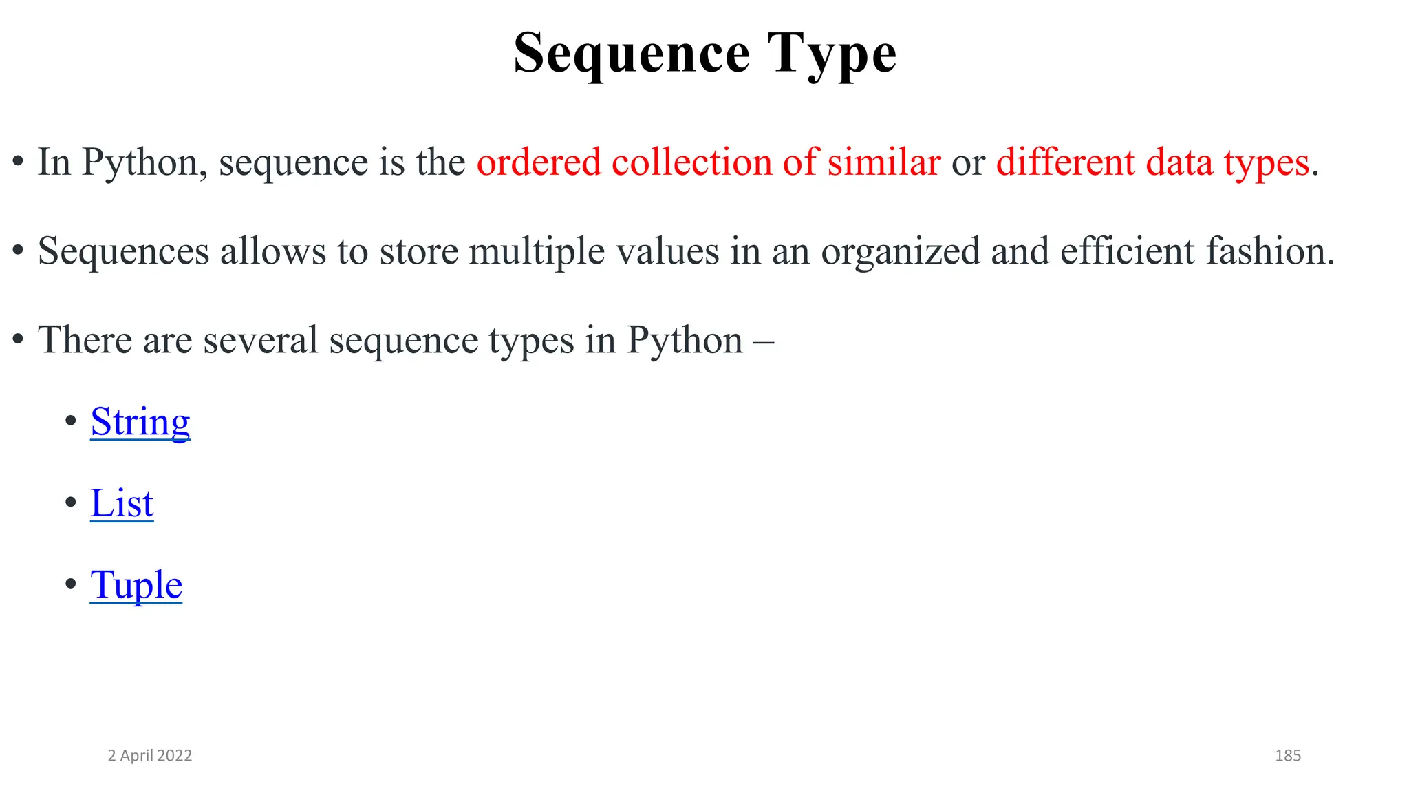 2 April 2022 185
Sequence Type
• In Python, sequence is the ordered collection of similar or different data types.
• Sequences allows to store multiple values in an organized and efficient fashion.
• There are several sequence types in Python –
• String
• List
• Tuple
 