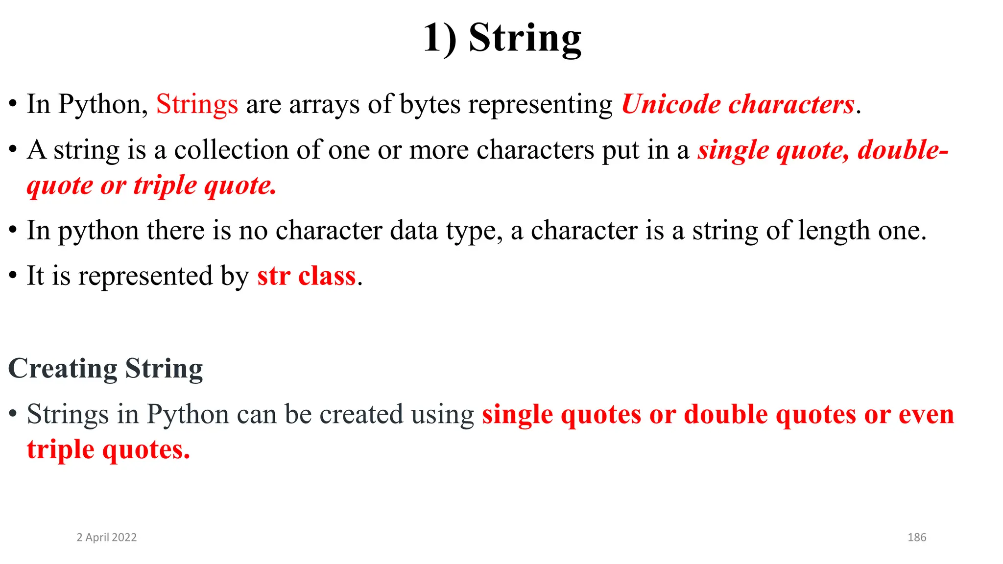 2 April 2022 186
1) String
• In Python, Strings are arrays of bytes representing Unicode characters.
• A string is a collection of one or more characters put in a single quote, double-
quote or triple quote.
• In python there is no character data type, a character is a string of length one.
• It is represented by str class.
Creating String
• Strings in Python can be created using single quotes or double quotes or even
triple quotes.
 