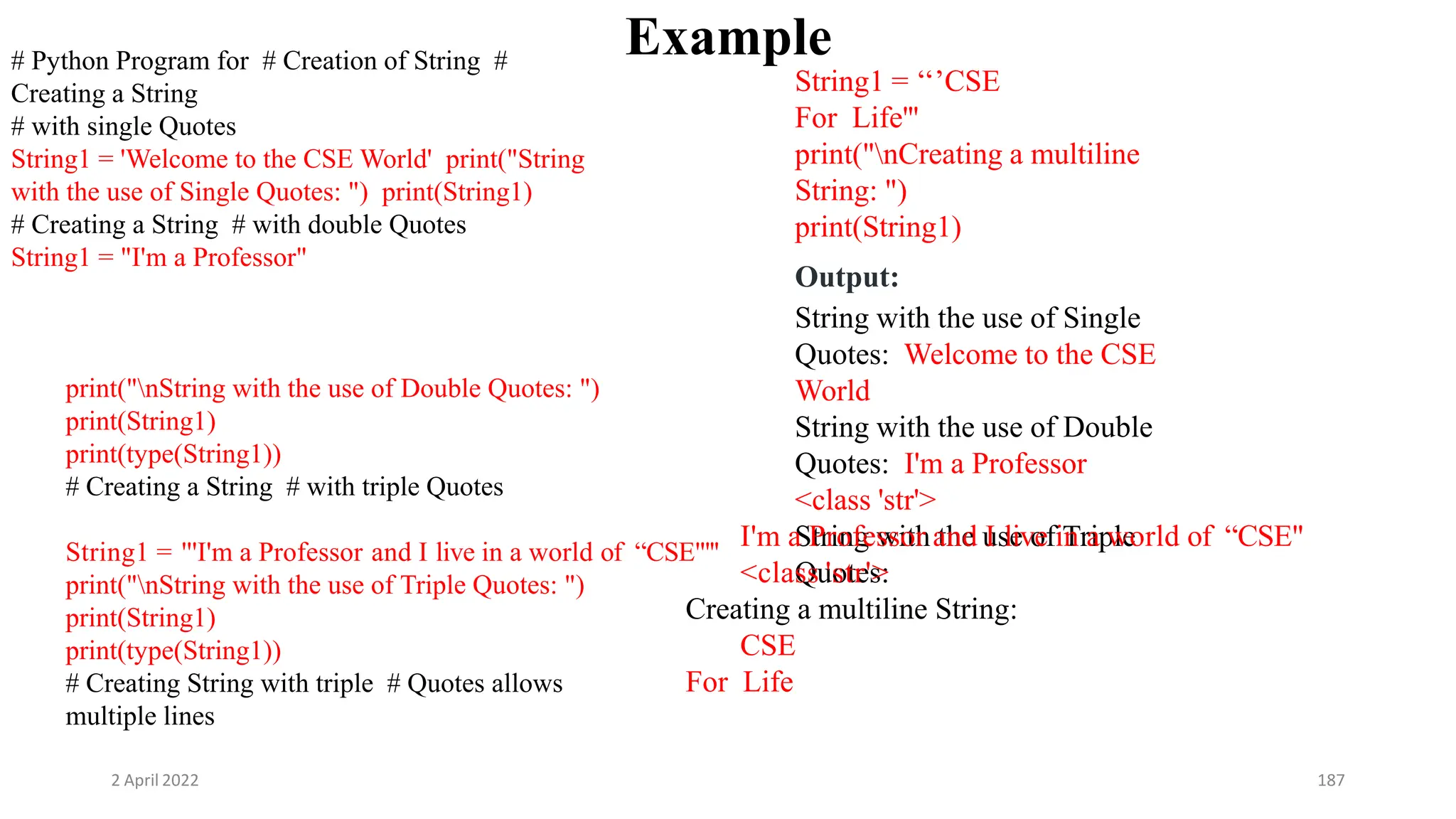2 April 2022 187
Example
# Python Program for # Creation of String #
Creating a String
# with single Quotes
String1 = 'Welcome to the CSE World' print("String
with the use of Single Quotes: ") print(String1)
# Creating a String # with double Quotes
String1 = "I'm a Professor"
print("nString with the use of Double Quotes: ")
print(String1)
print(type(String1))
# Creating a String # with triple Quotes
String1 = '''I'm a Professor and I live in a world of “CSE"'''
print("nString with the use of Triple Quotes: ")
print(String1)
print(type(String1))
# Creating String with triple # Quotes allows
multiple lines
String1 = ‘‘’CSE
For Life'''
print("nCreating a multiline
String: ")
print(String1)
Output:
String with the use of Single
Quotes: Welcome to the CSE
World
String with the use of Double
Quotes: I'm a Professor
<class 'str'>
String with the use of Triple
Quotes:
I'm a Professor and I live in a world of “CSE"
<class 'str'>
Creating a multiline String:
CSE
For Life
 